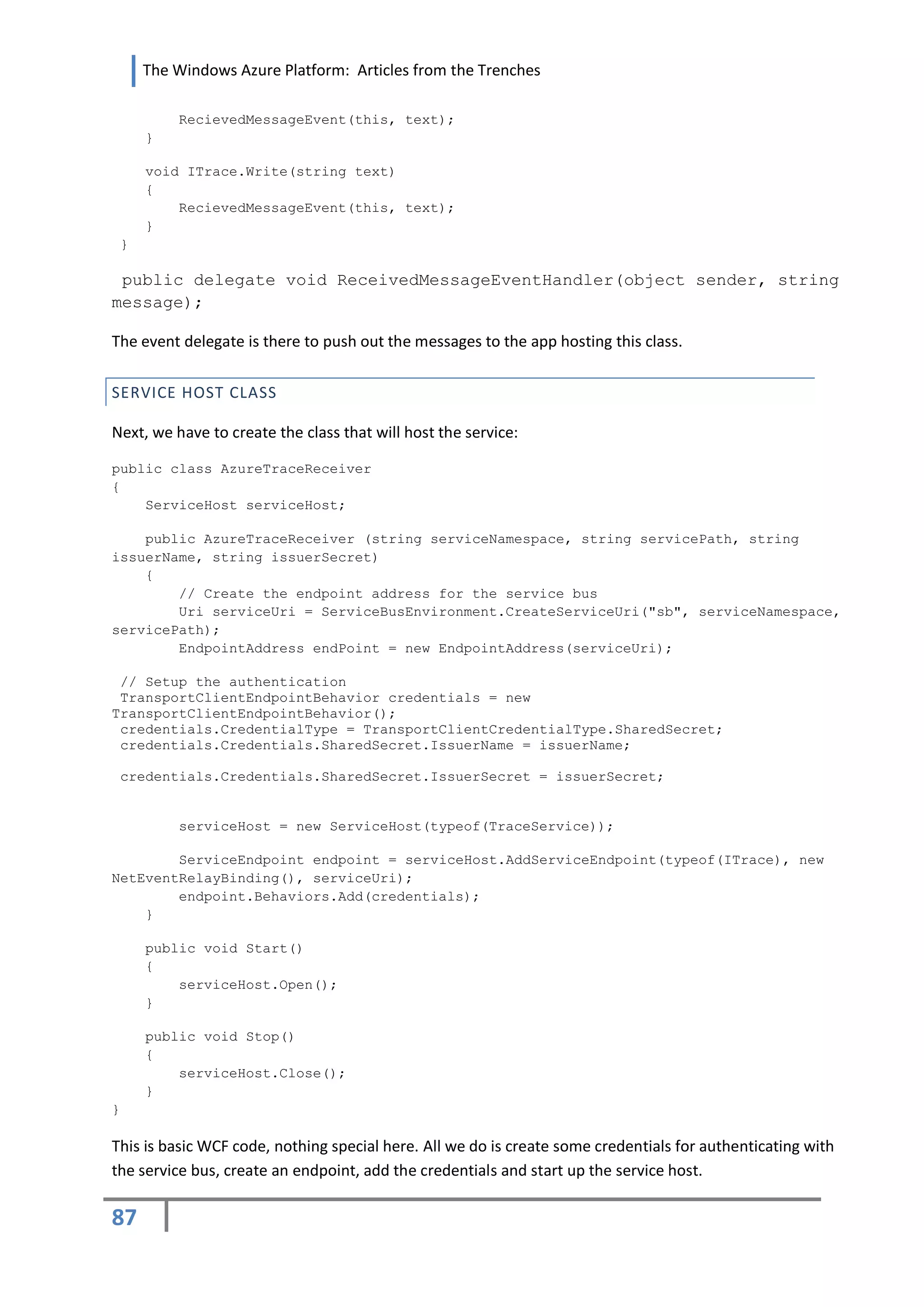 The Windows Azure Platform: Articles from the Trenches

          RecievedMessageEvent(this, text);
     }

     void ITrace.Write(string text)
     {
         RecievedMessageEvent(this, text);
     }
 }

 public delegate void ReceivedMessageEventHandler(object sender, string
message);

The event delegate is there to push out the messages to the app hosting this class.


SERVICE HOST CLASS

Next, we have to create the class that will host the service:

public class AzureTraceReceiver
{
    ServiceHost serviceHost;

    public AzureTraceReceiver (string serviceNamespace, string servicePath, string
issuerName, string issuerSecret)
    {
        // Create the endpoint address for the service bus
        Uri serviceUri = ServiceBusEnvironment.CreateServiceUri("sb", serviceNamespace,
servicePath);
        EndpointAddress endPoint = new EndpointAddress(serviceUri);

 // Setup the authentication
 TransportClientEndpointBehavior credentials = new
TransportClientEndpointBehavior();
 credentials.CredentialType = TransportClientCredentialType.SharedSecret;
 credentials.Credentials.SharedSecret.IssuerName = issuerName;

 credentials.Credentials.SharedSecret.IssuerSecret = issuerSecret;


          serviceHost = new ServiceHost(typeof(TraceService));

        ServiceEndpoint endpoint = serviceHost.AddServiceEndpoint(typeof(ITrace), new
NetEventRelayBinding(), serviceUri);
        endpoint.Behaviors.Add(credentials);
    }

     public void Start()
     {
         serviceHost.Open();
     }

     public void Stop()
     {
         serviceHost.Close();
     }
}

This is basic WCF code, nothing special here. All we do is create some credentials for authenticating with
the service bus, create an endpoint, add the credentials and start up the service host.

87
 