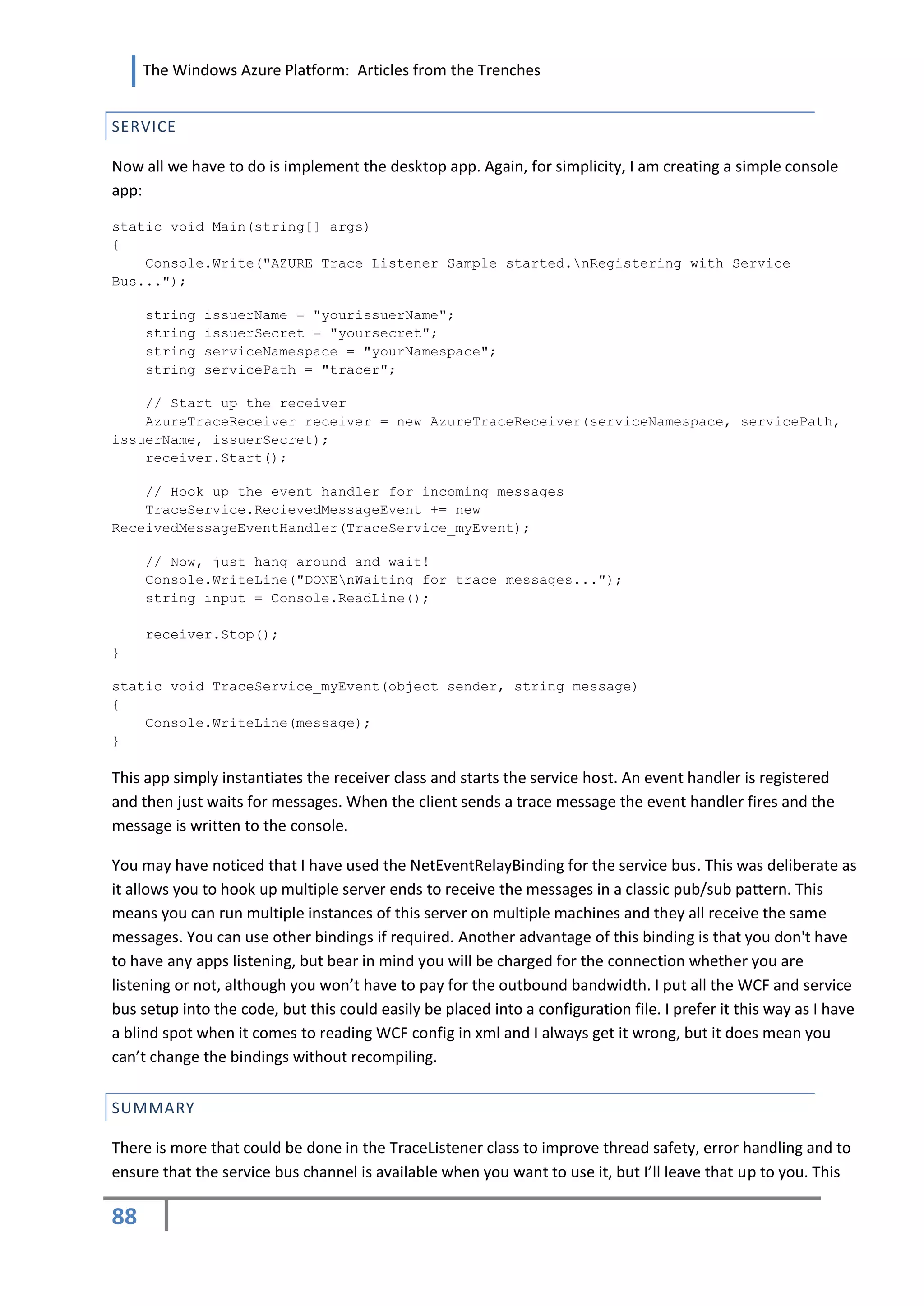 The Windows Azure Platform: Articles from the Trenches


SERVICE

Now all we have to do is implement the desktop app. Again, for simplicity, I am creating a simple console
app:

static void Main(string[] args)
{
    Console.Write("AZURE Trace Listener Sample started.nRegistering with Service
Bus...");

     string   issuerName = "yourissuerName";
     string   issuerSecret = "yoursecret";
     string   serviceNamespace = "yourNamespace";
     string   servicePath = "tracer";

    // Start up the receiver
    AzureTraceReceiver receiver = new AzureTraceReceiver(serviceNamespace, servicePath,
issuerName, issuerSecret);
    receiver.Start();

    // Hook up the event handler for incoming messages
    TraceService.RecievedMessageEvent += new
ReceivedMessageEventHandler(TraceService_myEvent);

     // Now, just hang around and wait!
     Console.WriteLine("DONEnWaiting for trace messages...");
     string input = Console.ReadLine();

     receiver.Stop();
}

static void TraceService_myEvent(object sender, string message)
{
    Console.WriteLine(message);
}

This app simply instantiates the receiver class and starts the service host. An event handler is registered
and then just waits for messages. When the client sends a trace message the event handler fires and the
message is written to the console.

You may have noticed that I have used the NetEventRelayBinding for the service bus. This was deliberate as
it allows you to hook up multiple server ends to receive the messages in a classic pub/sub pattern. This
means you can run multiple instances of this server on multiple machines and they all receive the same
messages. You can use other bindings if required. Another advantage of this binding is that you don't have
to have any apps listening, but bear in mind you will be charged for the connection whether you are
listening or not, although you won’t have to pay for the outbound bandwidth. I put all the WCF and service
bus setup into the code, but this could easily be placed into a configuration file. I prefer it this way as I have
a blind spot when it comes to reading WCF config in xml and I always get it wrong, but it does mean you
can’t change the bindings without recompiling.


SUMMARY

There is more that could be done in the TraceListener class to improve thread safety, error handling and to
ensure that the service bus channel is available when you want to use it, but I’ll leave that up to you. This

88
 