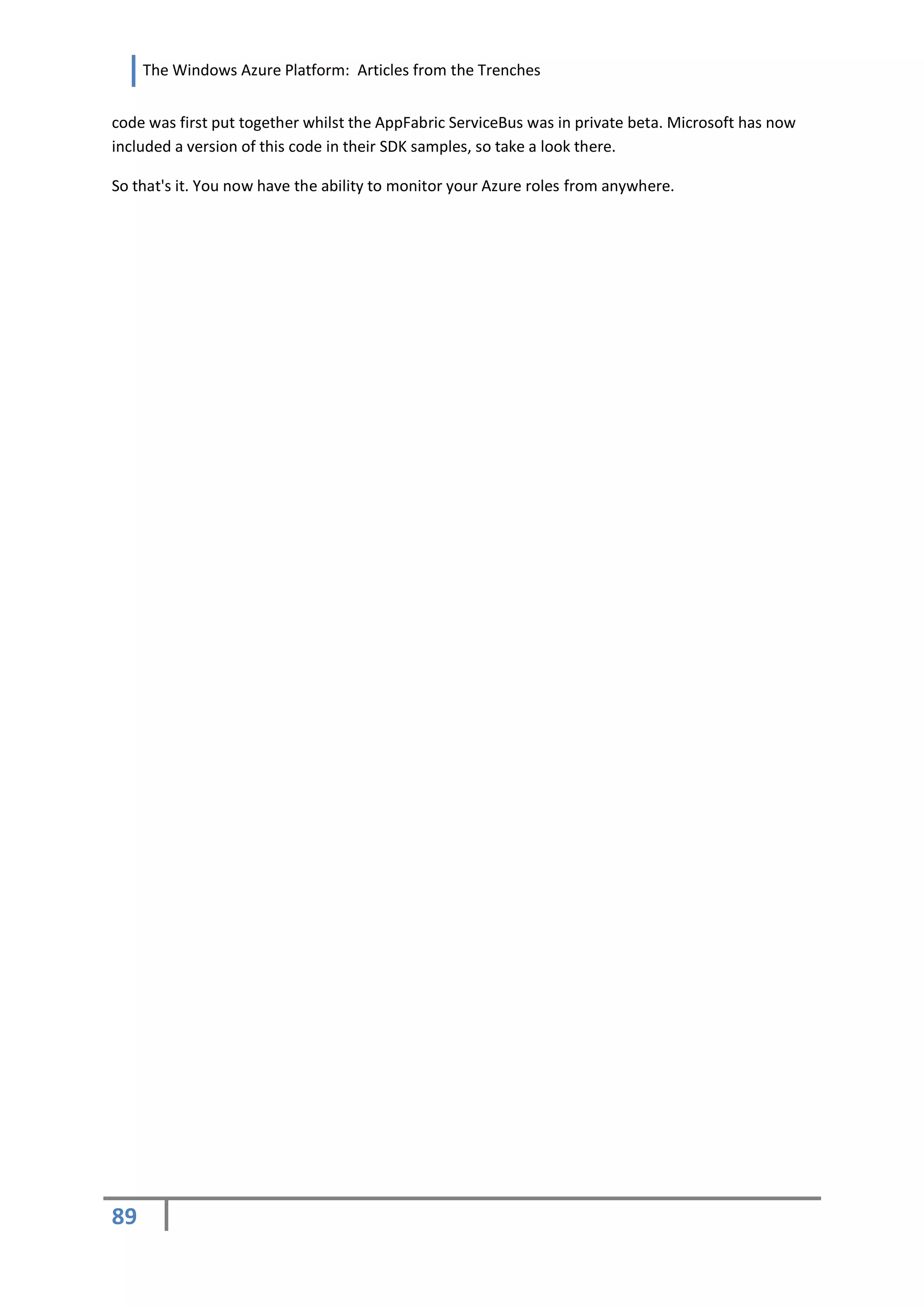 The Windows Azure Platform: Articles from the Trenches


code was first put together whilst the AppFabric ServiceBus was in private beta. Microsoft has now
included a version of this code in their SDK samples, so take a look there.

So that's it. You now have the ability to monitor your Azure roles from anywhere.




89
 