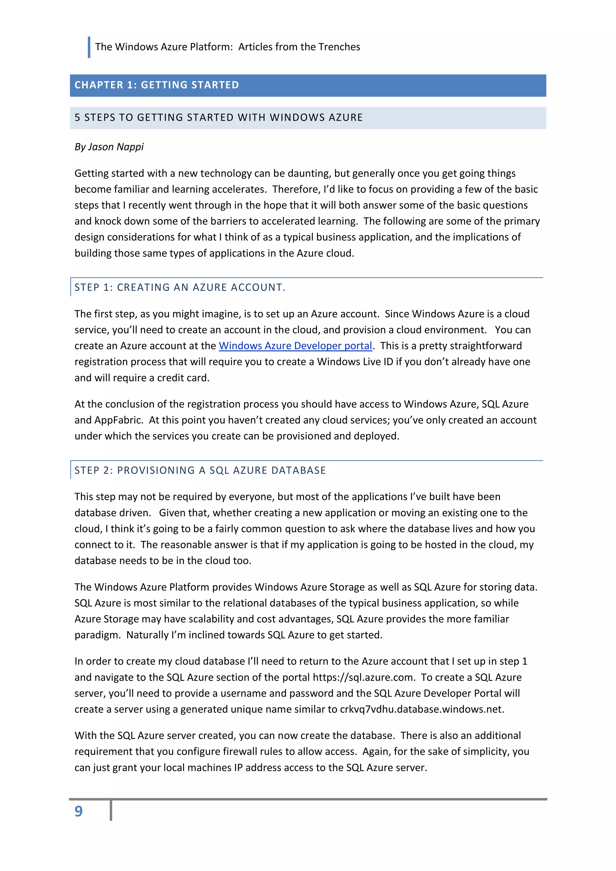 The Windows Azure Platform: Articles from the Trenches


CHAPTER 1: GETTING STARTED

5 STEPS TO GETTING STARTED WITH WINDOWS AZURE

By Jason Nappi

Getting started with a new technology can be daunting, but generally once you get going things
become familiar and learning accelerates. Therefore, I’d like to focus on providing a few of the basic
steps that I recently went through in the hope that it will both answer some of the basic questions
and knock down some of the barriers to accelerated learning. The following are some of the primary
design considerations for what I think of as a typical business application, and the implications of
building those same types of applications in the Azure cloud.


STEP 1: CREATING AN AZURE ACCOUNT.

The first step, as you might imagine, is to set up an Azure account. Since Windows Azure is a cloud
service, you’ll need to create an account in the cloud, and provision a cloud environment. You can
create an Azure account at the Windows Azure Developer portal. This is a pretty straightforward
registration process that will require you to create a Windows Live ID if you don’t already have one
and will require a credit card.

At the conclusion of the registration process you should have access to Windows Azure, SQL Azure
and AppFabric. At this point you haven’t created any cloud services; you’ve only created an account
under which the services you create can be provisioned and deployed.


STEP 2: PROVISIONING A SQL AZURE DATABASE

This step may not be required by everyone, but most of the applications I’ve built have been
database driven. Given that, whether creating a new application or moving an existing one to the
cloud, I think it’s going to be a fairly common question to ask where the database lives and how you
connect to it. The reasonable answer is that if my application is going to be hosted in the cloud, my
database needs to be in the cloud too.

The Windows Azure Platform provides Windows Azure Storage as well as SQL Azure for storing data.
SQL Azure is most similar to the relational databases of the typical business application, so while
Azure Storage may have scalability and cost advantages, SQL Azure provides the more familiar
paradigm. Naturally I’m inclined towards SQL Azure to get started.

In order to create my cloud database I’ll need to return to the Azure account that I set up in step 1
and navigate to the SQL Azure section of the portal https://sql.azure.com. To create a SQL Azure
server, you’ll need to provide a username and password and the SQL Azure Developer Portal will
create a server using a generated unique name similar to crkvq7vdhu.database.windows.net.

With the SQL Azure server created, you can now create the database. There is also an additional
requirement that you configure firewall rules to allow access. Again, for the sake of simplicity, you
can just grant your local machines IP address access to the SQL Azure server.


9
 