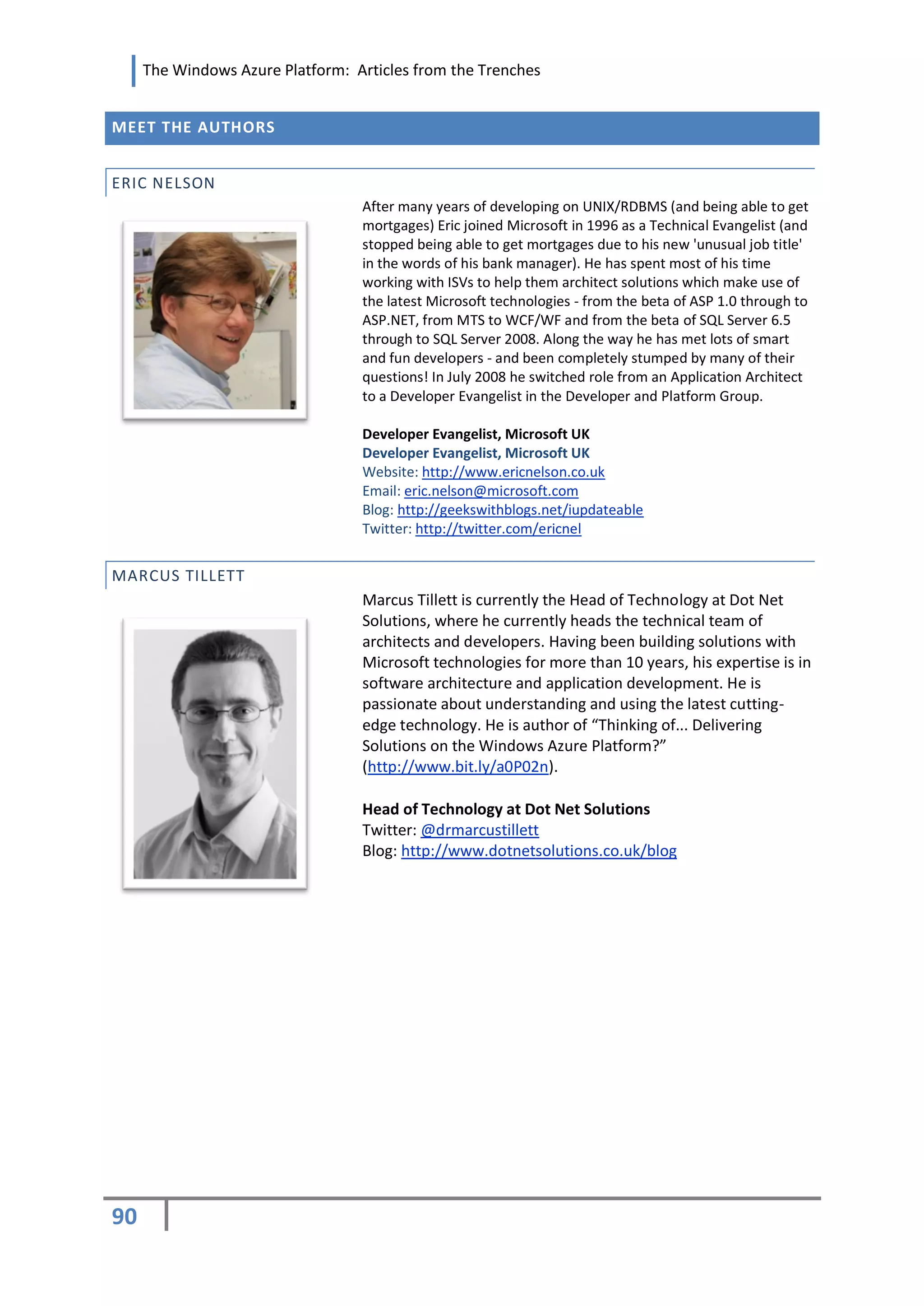The Windows Azure Platform: Articles from the Trenches


MEET THE AUTHORS


ERIC NELSON
                                  After many years of developing on UNIX/RDBMS (and being able to get
                                  mortgages) Eric joined Microsoft in 1996 as a Technical Evangelist (and
                                  stopped being able to get mortgages due to his new 'unusual job title'
                                  in the words of his bank manager). He has spent most of his time
                                  working with ISVs to help them architect solutions which make use of
                                  the latest Microsoft technologies - from the beta of ASP 1.0 through to
                                  ASP.NET, from MTS to WCF/WF and from the beta of SQL Server 6.5
                                  through to SQL Server 2008. Along the way he has met lots of smart
                                  and fun developers - and been completely stumped by many of their
                                  questions! In July 2008 he switched role from an Application Architect
                                  to a Developer Evangelist in the Developer and Platform Group.

                                  Developer Evangelist, Microsoft UK
                                  Developer Evangelist, Microsoft UK
                                  Website: http://www.ericnelson.co.uk
                                  Email: eric.nelson@microsoft.com
                                  Blog: http://geekswithblogs.net/iupdateable
                                  Twitter: http://twitter.com/ericnel


MARCUS TILLETT
                                  Marcus Tillett is currently the Head of Technology at Dot Net
                                  Solutions, where he currently heads the technical team of
                                  architects and developers. Having been building solutions with
                                  Microsoft technologies for more than 10 years, his expertise is in
                                  software architecture and application development. He is
                                  passionate about understanding and using the latest cutting-
                                  edge technology. He is author of “Thinking of... Delivering
                                  Solutions on the Windows Azure Platform?”
                                  (http://www.bit.ly/a0P02n).

                                  Head of Technology at Dot Net Solutions
                                  Twitter: @drmarcustillett
                                  Blog: http://www.dotnetsolutions.co.uk/blog




90
 