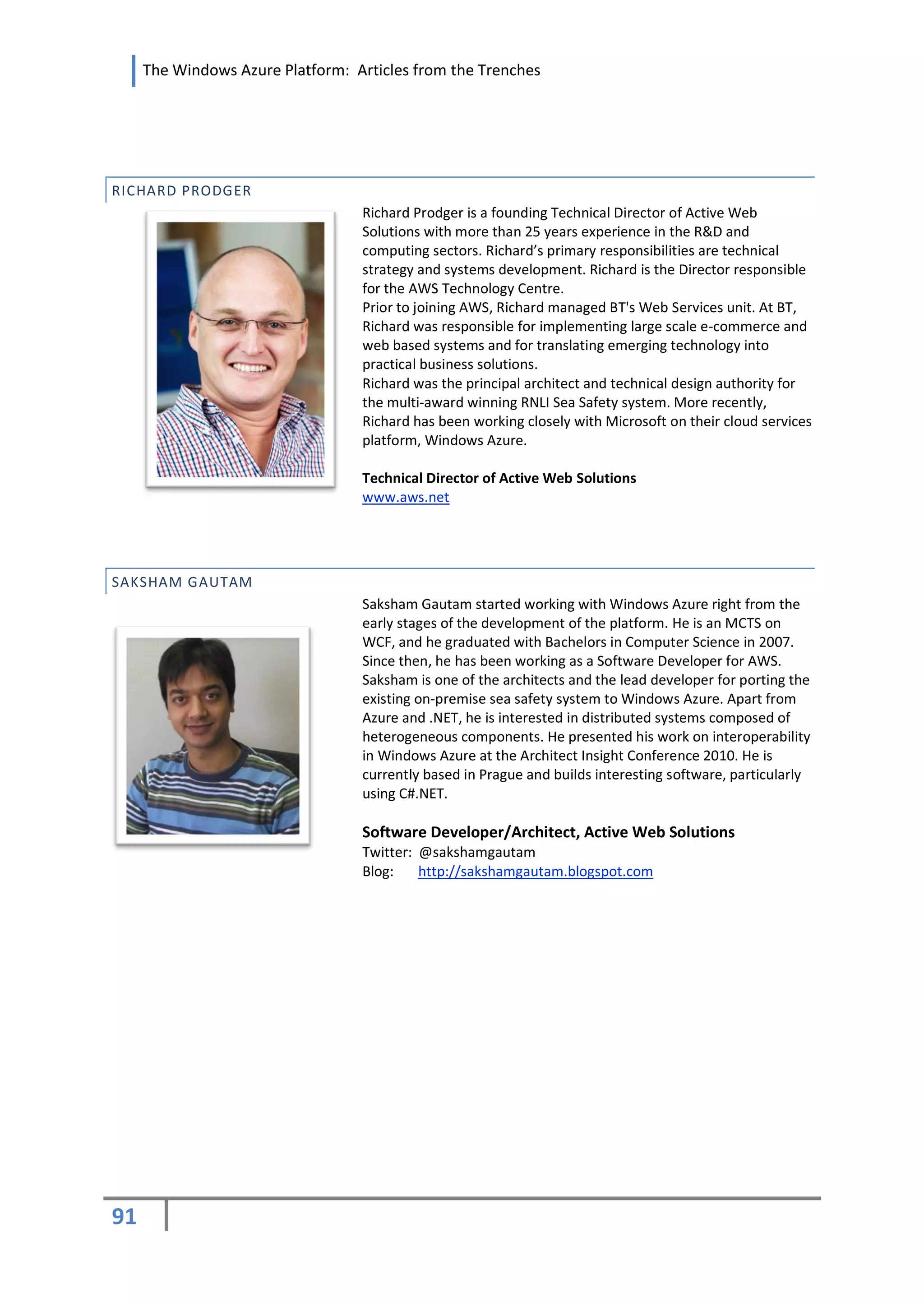 The Windows Azure Platform: Articles from the Trenches




RICHARD PRODGER
                                  Richard Prodger is a founding Technical Director of Active Web
                                  Solutions with more than 25 years experience in the R&D and
                                  computing sectors. Richard’s primary responsibilities are technical
                                  strategy and systems development. Richard is the Director responsible
                                  for the AWS Technology Centre.
                                  Prior to joining AWS, Richard managed BT's Web Services unit. At BT,
                                  Richard was responsible for implementing large scale e-commerce and
                                  web based systems and for translating emerging technology into
                                  practical business solutions.
                                  Richard was the principal architect and technical design authority for
                                  the multi-award winning RNLI Sea Safety system. More recently,
                                  Richard has been working closely with Microsoft on their cloud services
                                  platform, Windows Azure.

                                  Technical Director of Active Web Solutions
                                  www.aws.net




SAKSHAM GAUTAM
                                  Saksham Gautam started working with Windows Azure right from the
                                  early stages of the development of the platform. He is an MCTS on
                                  WCF, and he graduated with Bachelors in Computer Science in 2007.
                                  Since then, he has been working as a Software Developer for AWS.
                                  Saksham is one of the architects and the lead developer for porting the
                                  existing on-premise sea safety system to Windows Azure. Apart from
                                  Azure and .NET, he is interested in distributed systems composed of
                                  heterogeneous components. He presented his work on interoperability
                                  in Windows Azure at the Architect Insight Conference 2010. He is
                                  currently based in Prague and builds interesting software, particularly
                                  using C#.NET.

                                  Software Developer/Architect, Active Web Solutions
                                  Twitter: @sakshamgautam
                                  Blog:    http://sakshamgautam.blogspot.com




91
 