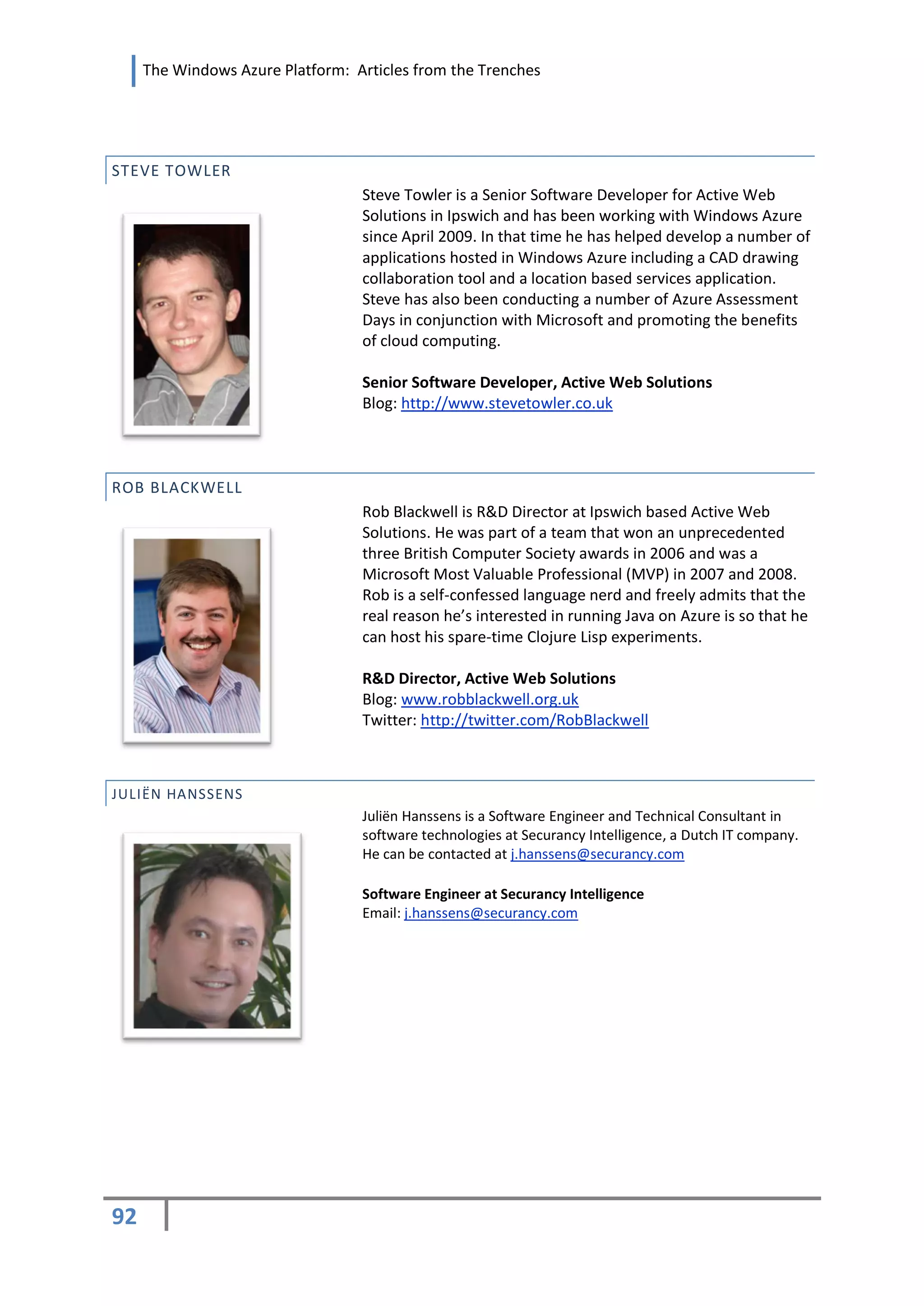 The Windows Azure Platform: Articles from the Trenches




STEVE TOWLER
                                  Steve Towler is a Senior Software Developer for Active Web
                                  Solutions in Ipswich and has been working with Windows Azure
                                  since April 2009. In that time he has helped develop a number of
                                  applications hosted in Windows Azure including a CAD drawing
                                  collaboration tool and a location based services application.
                                  Steve has also been conducting a number of Azure Assessment
                                  Days in conjunction with Microsoft and promoting the benefits
                                  of cloud computing.

                                  Senior Software Developer, Active Web Solutions
                                  Blog: http://www.stevetowler.co.uk



ROB BLACKWELL
                                  Rob Blackwell is R&D Director at Ipswich based Active Web
                                  Solutions. He was part of a team that won an unprecedented
                                  three British Computer Society awards in 2006 and was a
                                  Microsoft Most Valuable Professional (MVP) in 2007 and 2008.
                                  Rob is a self-confessed language nerd and freely admits that the
                                  real reason he’s interested in running Java on Azure is so that he
                                  can host his spare-time Clojure Lisp experiments.

                                  R&D Director, Active Web Solutions
                                  Blog: www.robblackwell.org.uk
                                  Twitter: http://twitter.com/RobBlackwell



JULIËN HANSSENS
                                  Juliën Hanssens is a Software Engineer and Technical Consultant in
                                  software technologies at Securancy Intelligence, a Dutch IT company.
                                  He can be contacted at j.hanssens@securancy.com

                                  Software Engineer at Securancy Intelligence
                                  Email: j.hanssens@securancy.com




92
 