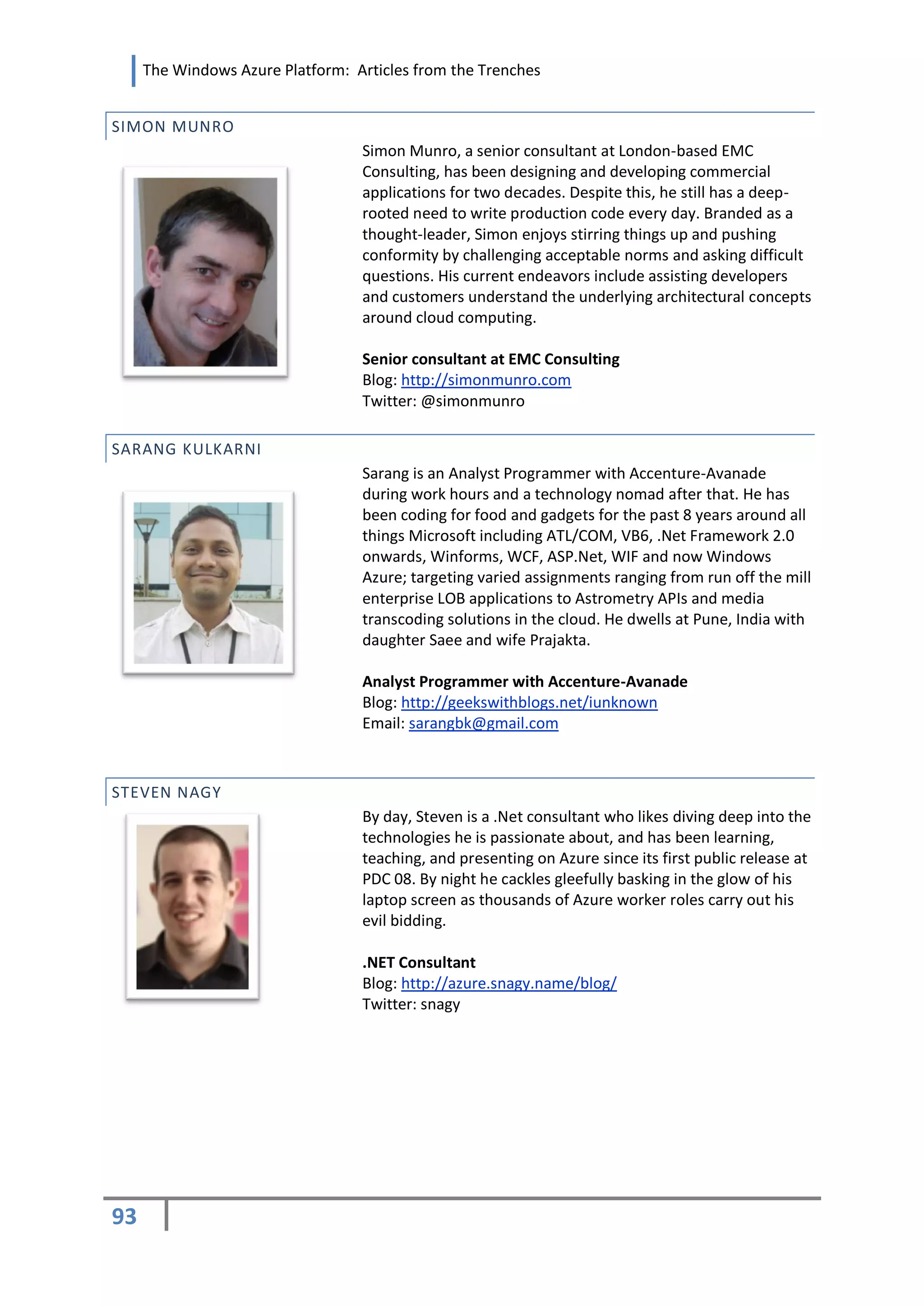 The Windows Azure Platform: Articles from the Trenches


SIMON MUNRO
                                  Simon Munro, a senior consultant at London-based EMC
                                  Consulting, has been designing and developing commercial
                                  applications for two decades. Despite this, he still has a deep-
                                  rooted need to write production code every day. Branded as a
                                  thought-leader, Simon enjoys stirring things up and pushing
                                  conformity by challenging acceptable norms and asking difficult
                                  questions. His current endeavors include assisting developers
                                  and customers understand the underlying architectural concepts
                                  around cloud computing.

                                  Senior consultant at EMC Consulting
                                  Blog: http://simonmunro.com
                                  Twitter: @simonmunro

SARANG KULKARNI
                                  Sarang is an Analyst Programmer with Accenture-Avanade
                                  during work hours and a technology nomad after that. He has
                                  been coding for food and gadgets for the past 8 years around all
                                  things Microsoft including ATL/COM, VB6, .Net Framework 2.0
                                  onwards, Winforms, WCF, ASP.Net, WIF and now Windows
                                  Azure; targeting varied assignments ranging from run off the mill
                                  enterprise LOB applications to Astrometry APIs and media
                                  transcoding solutions in the cloud. He dwells at Pune, India with
                                  daughter Saee and wife Prajakta.

                                  Analyst Programmer with Accenture-Avanade
                                  Blog: http://geekswithblogs.net/iunknown
                                  Email: sarangbk@gmail.com



STEVEN NAGY
                                  By day, Steven is a .Net consultant who likes diving deep into the
                                  technologies he is passionate about, and has been learning,
                                  teaching, and presenting on Azure since its first public release at
                                  PDC 08. By night he cackles gleefully basking in the glow of his
                                  laptop screen as thousands of Azure worker roles carry out his
                                  evil bidding.

                                  .NET Consultant
                                  Blog: http://azure.snagy.name/blog/
                                  Twitter: snagy




93
 