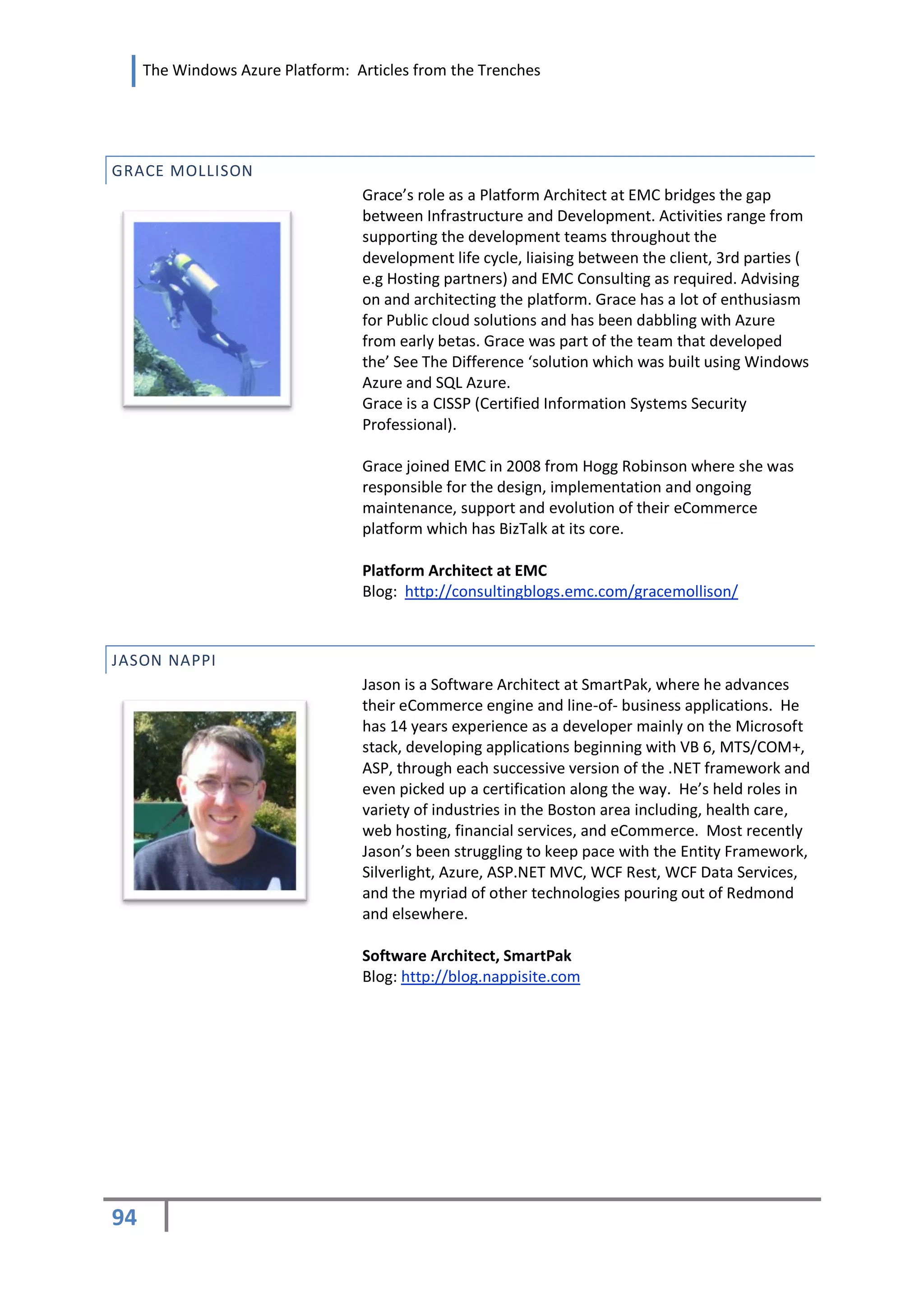 The Windows Azure Platform: Articles from the Trenches




GRACE MOLLISON
                                  Grace’s role as a Platform Architect at EMC bridges the gap
                                  between Infrastructure and Development. Activities range from
                                  supporting the development teams throughout the
                                  development life cycle, liaising between the client, 3rd parties (
                                  e.g Hosting partners) and EMC Consulting as required. Advising
                                  on and architecting the platform. Grace has a lot of enthusiasm
                                  for Public cloud solutions and has been dabbling with Azure
                                  from early betas. Grace was part of the team that developed
                                  the’ See The Difference ‘solution which was built using Windows
                                  Azure and SQL Azure.
                                  Grace is a CISSP (Certified Information Systems Security
                                  Professional).

                                  Grace joined EMC in 2008 from Hogg Robinson where she was
                                  responsible for the design, implementation and ongoing
                                  maintenance, support and evolution of their eCommerce
                                  platform which has BizTalk at its core.

                                  Platform Architect at EMC
                                  Blog: http://consultingblogs.emc.com/gracemollison/



JASON NAPPI
                                  Jason is a Software Architect at SmartPak, where he advances
                                  their eCommerce engine and line-of- business applications. He
                                  has 14 years experience as a developer mainly on the Microsoft
                                  stack, developing applications beginning with VB 6, MTS/COM+,
                                  ASP, through each successive version of the .NET framework and
                                  even picked up a certification along the way. He’s held roles in
                                  variety of industries in the Boston area including, health care,
                                  web hosting, financial services, and eCommerce. Most recently
                                  Jason’s been struggling to keep pace with the Entity Framework,
                                  Silverlight, Azure, ASP.NET MVC, WCF Rest, WCF Data Services,
                                  and the myriad of other technologies pouring out of Redmond
                                  and elsewhere.

                                  Software Architect, SmartPak
                                  Blog: http://blog.nappisite.com




94
 