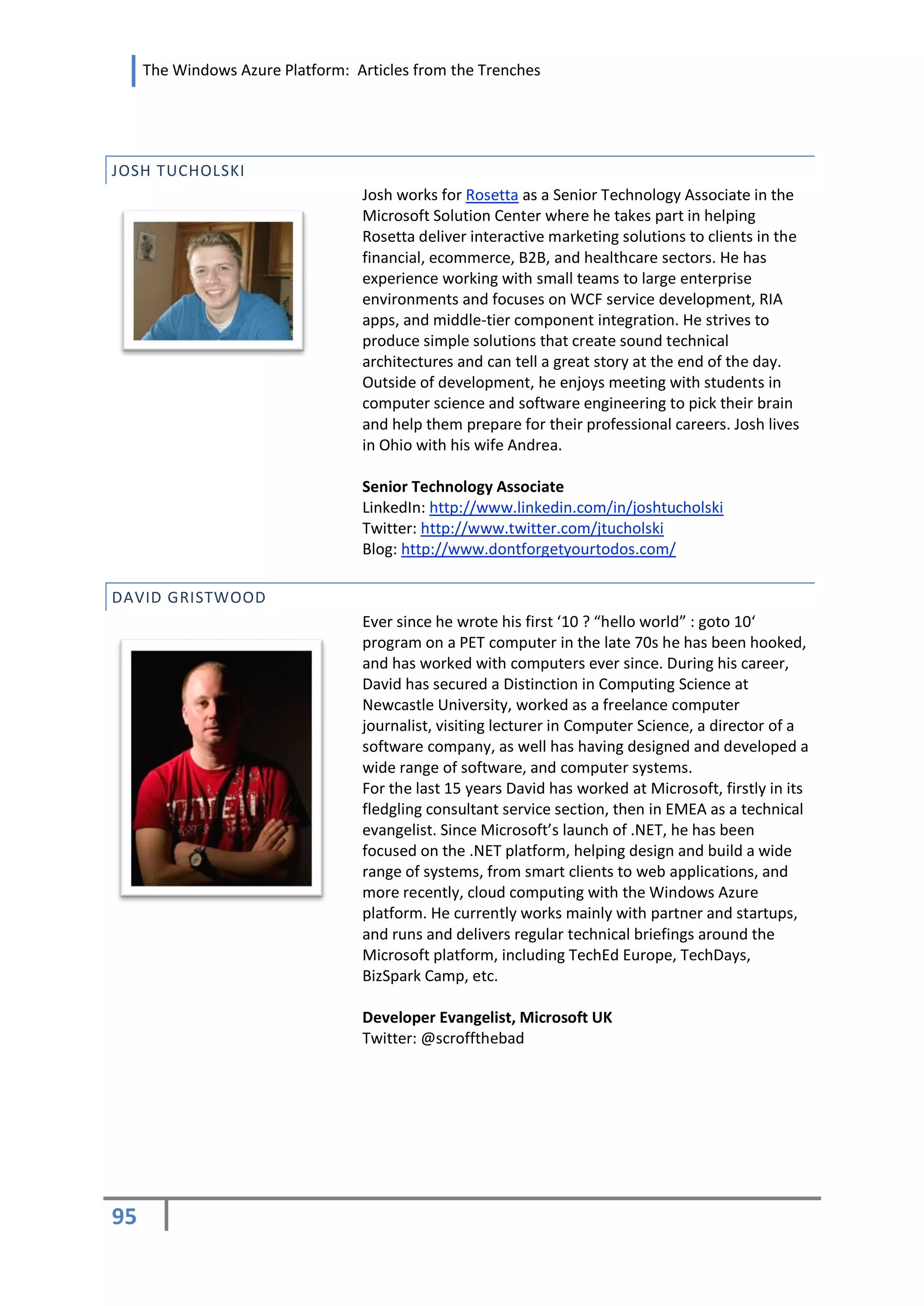 The Windows Azure Platform: Articles from the Trenches




JOSH TUCHOLSKI
                                  Josh works for Rosetta as a Senior Technology Associate in the
                                  Microsoft Solution Center where he takes part in helping
                                  Rosetta deliver interactive marketing solutions to clients in the
                                  financial, ecommerce, B2B, and healthcare sectors. He has
                                  experience working with small teams to large enterprise
                                  environments and focuses on WCF service development, RIA
                                  apps, and middle-tier component integration. He strives to
                                  produce simple solutions that create sound technical
                                  architectures and can tell a great story at the end of the day.
                                  Outside of development, he enjoys meeting with students in
                                  computer science and software engineering to pick their brain
                                  and help them prepare for their professional careers. Josh lives
                                  in Ohio with his wife Andrea.

                                  Senior Technology Associate
                                  LinkedIn: http://www.linkedin.com/in/joshtucholski
                                  Twitter: http://www.twitter.com/jtucholski
                                  Blog: http://www.dontforgetyourtodos.com/

DAVID GRISTWOOD
                                  Ever since he wrote his first ‘10 ? “hello world” : goto 10‘
                                  program on a PET computer in the late 70s he has been hooked,
                                  and has worked with computers ever since. During his career,
                                  David has secured a Distinction in Computing Science at
                                  Newcastle University, worked as a freelance computer
                                  journalist, visiting lecturer in Computer Science, a director of a
                                  software company, as well has having designed and developed a
                                  wide range of software, and computer systems.
                                  For the last 15 years David has worked at Microsoft, firstly in its
                                  fledgling consultant service section, then in EMEA as a technical
                                  evangelist. Since Microsoft’s launch of .NET, he has been
                                  focused on the .NET platform, helping design and build a wide
                                  range of systems, from smart clients to web applications, and
                                  more recently, cloud computing with the Windows Azure
                                  platform. He currently works mainly with partner and startups,
                                  and runs and delivers regular technical briefings around the
                                  Microsoft platform, including TechEd Europe, TechDays,
                                  BizSpark Camp, etc.

                                  Developer Evangelist, Microsoft UK
                                  Twitter: @scroffthebad




95
 