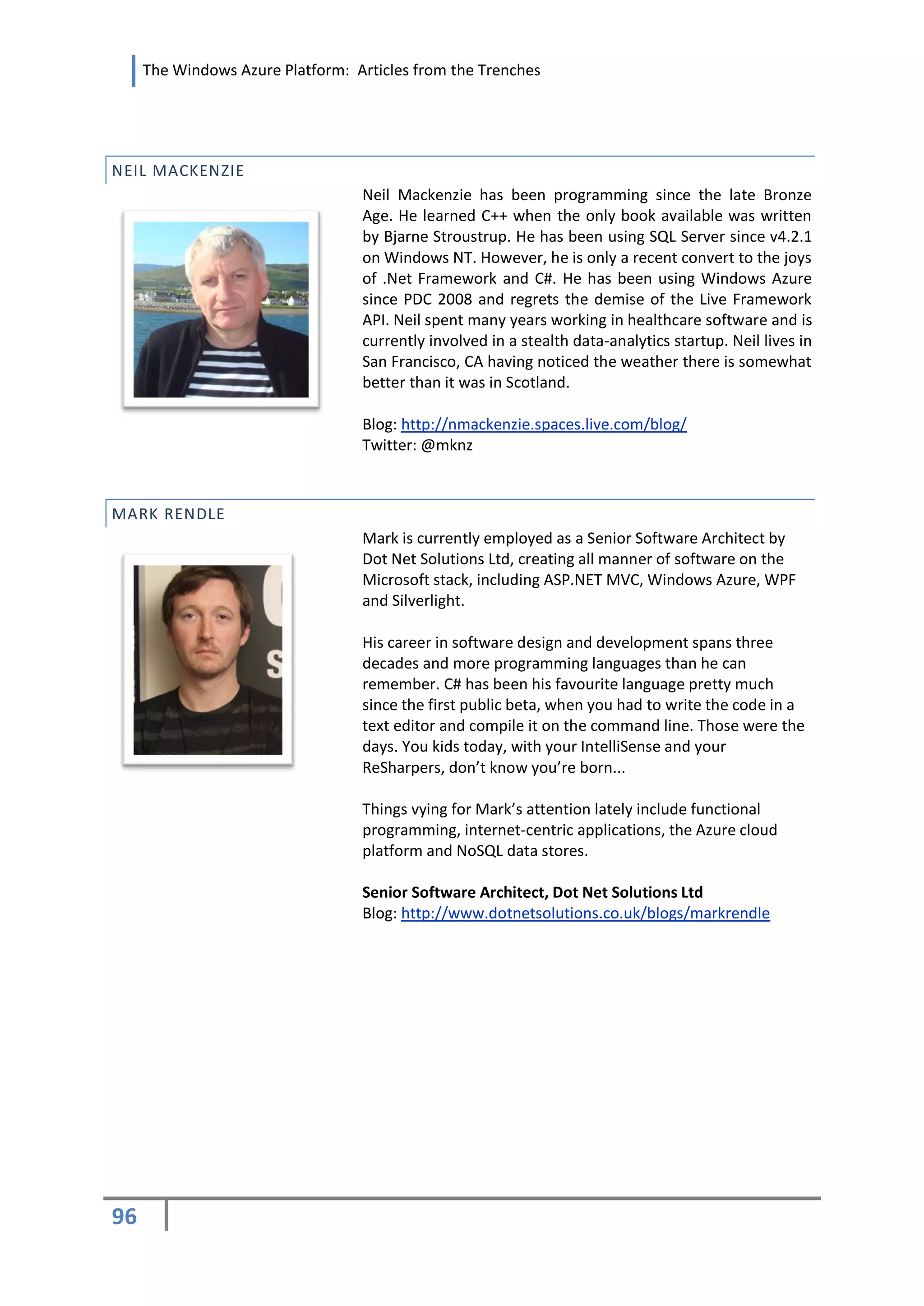 The Windows Azure Platform: Articles from the Trenches




NEIL MACKENZIE
                                  Neil Mackenzie has been programming since the late Bronze
                                  Age. He learned C++ when the only book available was written
                                  by Bjarne Stroustrup. He has been using SQL Server since v4.2.1
                                  on Windows NT. However, he is only a recent convert to the joys
                                  of .Net Framework and C#. He has been using Windows Azure
                                  since PDC 2008 and regrets the demise of the Live Framework
                                  API. Neil spent many years working in healthcare software and is
                                  currently involved in a stealth data-analytics startup. Neil lives in
                                  San Francisco, CA having noticed the weather there is somewhat
                                  better than it was in Scotland.

                                  Blog: http://nmackenzie.spaces.live.com/blog/
                                  Twitter: @mknz



MARK RENDLE
                                  Mark is currently employed as a Senior Software Architect by
                                  Dot Net Solutions Ltd, creating all manner of software on the
                                  Microsoft stack, including ASP.NET MVC, Windows Azure, WPF
                                  and Silverlight.

                                  His career in software design and development spans three
                                  decades and more programming languages than he can
                                  remember. C# has been his favourite language pretty much
                                  since the first public beta, when you had to write the code in a
                                  text editor and compile it on the command line. Those were the
                                  days. You kids today, with your IntelliSense and your
                                  ReSharpers, don’t know you’re born...

                                  Things vying for Mark’s attention lately include functional
                                  programming, internet-centric applications, the Azure cloud
                                  platform and NoSQL data stores.

                                  Senior Software Architect, Dot Net Solutions Ltd
                                  Blog: http://www.dotnetsolutions.co.uk/blogs/markrendle




96
 