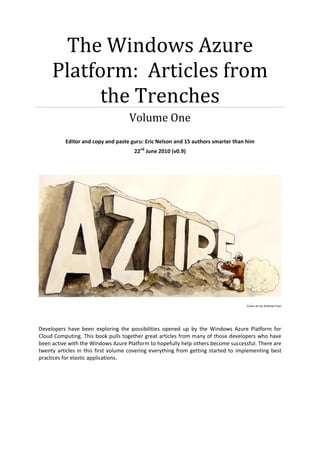 The Windows Azure
     Platform: Articles from
          the Trenches
                                    Volume One
          Editor and copy and paste guru: Eric Nelson and 15 authors smarter than him
                                      22nd June 2010 (v0.9)




                                                                                    Cover art by Andrew Fryer




Developers have been exploring the possibilities opened up by the Windows Azure Platform for
Cloud Computing. This book pulls together great articles from many of those developers who have
been active with the Windows Azure Platform to hopefully help others become successful. There are
twenty articles in this first volume covering everything from getting started to implementing best
practices for elastic applications.
 