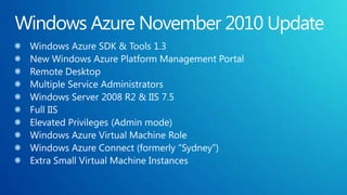 Windows Azure November 2010 UpdateWindows Azure SDK & Tools 1.3New Windows Azure Platform Management PortalRemote DesktopMultiple Service AdministratorsWindows Server 2008 R2 & IIS 7.5Full IISElevated Privileges (Admin mode)Windows Azure Virtual Machine RoleWindows Azure Connect (formerly “Sydney”)Extra Small Virtual Machine Instances