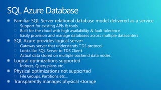 SQL Azure DatabaseFamiliar SQL Server relational database model delivered as a serviceSupport for existing APIs & toolsBuilt for the cloud with high availability & fault toleranceEasily provision and manage databases across multiple datacentersSQL Azure provides logical serverGateway server that understands TDS protocolLooks like SQL Server to TDS ClientActual data stored on multiple backend data nodesLogical optimizations supportedIndexes, Query plans etc..Physical optimizations not supportedFile Groups, Partitions etc…Transparently manages physical storage