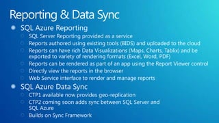 Reporting & Data SyncSQL Azure ReportingSQL Server Reporting provided as a service Reports authored using existing tools (BIDS) and uploaded to the cloud Reports can have rich Data Visualizations (Maps, Charts, Tablix) and be exported to variety of rendering formats (Excel, Word, PDF)Reports can be rendered as part of an app using the Report Viewer controlDirectly view the reports in the browserWeb Service interface to render and manage reportsSQL Azure Data SyncCTP1 available now provides geo-replicationCTP2 coming soon adds sync between SQL Server and SQL AzureBuilds on Sync Framework