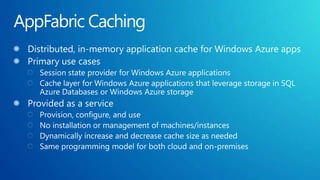 AppFabric CachingDistributed, in-memory application cache for Windows Azure appsPrimary use casesSession state provider for Windows Azure applicationsCache layer for Windows Azure applications that leverage storage in SQL Azure Databases or Windows Azure storageProvided as a service Provision, configure, and useNo installation or management of machines/instancesDynamically increase and decrease cache size as neededSame programming model for both cloud and on-premises