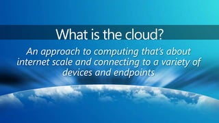 What is the cloud?An approach to computing that’s about internet scale and connecting to a variety of devices and endpoints