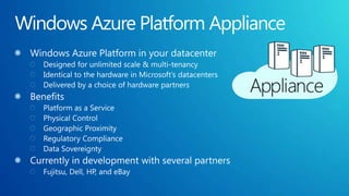 Windows Azure Platform ApplianceWindows Azure Platform in your datacenterDesigned for unlimited scale & multi-tenancyIdentical to the hardware in Microsoft’s datacentersDelivered by a choice of hardware partnersBenefitsPlatform as a Service Physical ControlGeographic ProximityRegulatory ComplianceData Sovereignty Currently in development with several partnersFujitsu, Dell, HP, and eBay