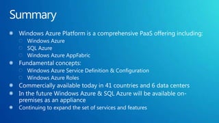 SummaryWindows Azure Platform is a comprehensive PaaS offering including:Windows AzureSQL AzureWindows Azure AppFabricFundamental concepts:Windows Azure Service Definition & ConfigurationWindows Azure Roles Commercially available today in 41 countries and 6 data centersIn the future Windows Azure & SQL Azure will be available on-premises as an applianceContinuing to expand the set of services and features