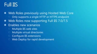 Full IISWeb Roles previously using Hosted Web CoreOnly supports a single HTTP or HTTPS endpointWeb Roles now supporting Full IIS 7.0/7.5Enables new scenariosMultiple IIS web sitesMultiple virtual directoriesConfigure IIS extensionsWeb Deploy for rapid development