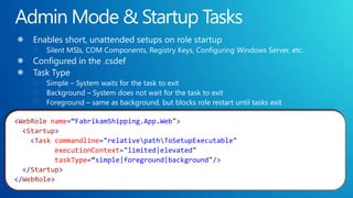 Admin Mode & Startup TasksEnables short, unattended setups on role startupSilent MSIs, COM Components, Registry Keys, Configuring Windows Server, etc.Configured in the .csdefTask TypeSimple – System waits for the task to exitBackground – System does not wait for the task to exitForeground – same as background, but blocks role restart until tasks exit<WebRolename=“FabrikamShipping.App.Web">  <Startup>    <Taskcommandline="relative\path\ToSetupExecutable"executionContext="limited|elevated" taskType=“simple|foreground|background"/>  </Startup></WebRole>