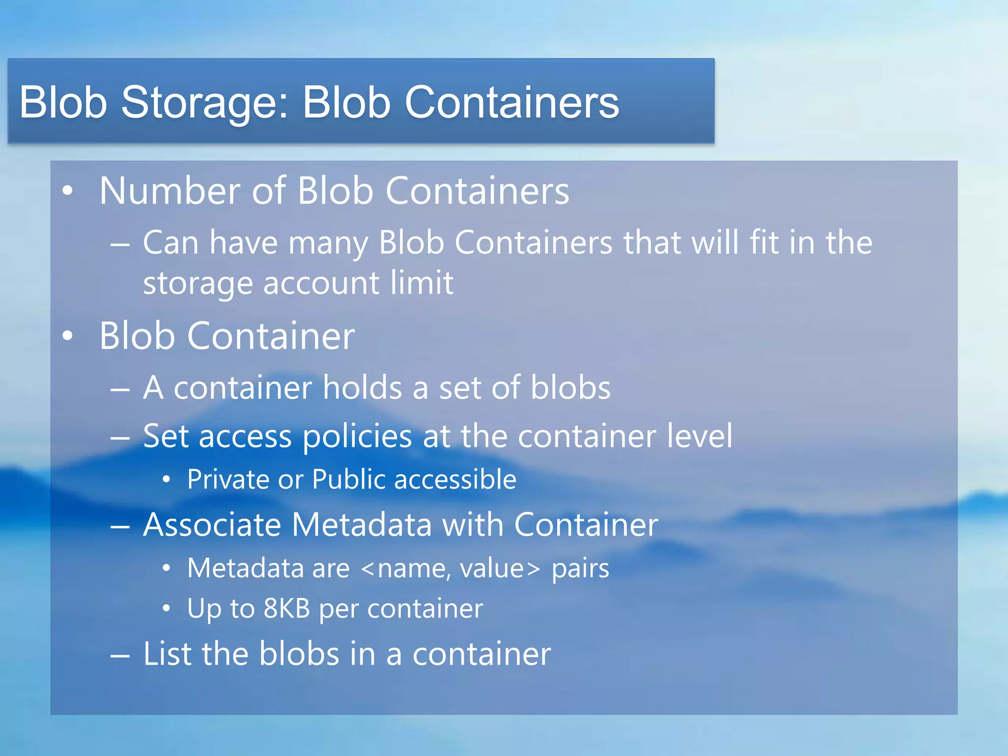 Blob Storage: Blob Containers
  • Number of Blob Containers
    – Can have many Blob Containers that will fit in the
      storage account limit
  • Blob Container
    – A container holds a set of blobs
    – Set access policies at the container level
       • Private or Public accessible
    – Associate Metadata with Container
       • Metadata are <name, value> pairs
       • Up to 8KB per container
    – List the blobs in a container
 