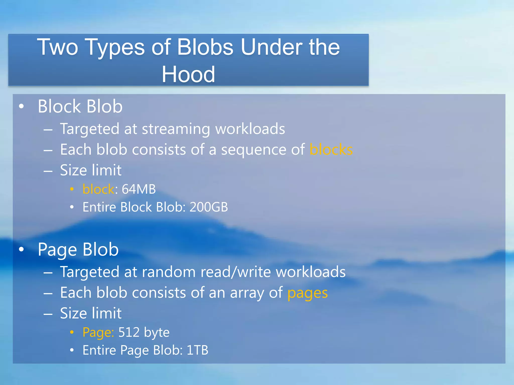 Two Types of Blobs Under the
             Hood
• Block Blob
  – Targeted at streaming workloads
  – Each blob consists of a sequence of blocks
  – Size limit
     • block: 64MB
     • Entire Block Blob: 200GB


• Page Blob
  – Targeted at random read/write workloads
  – Each blob consists of an array of pages
  – Size limit
     • Page: 512 byte
     • Entire Page Blob: 1TB
 