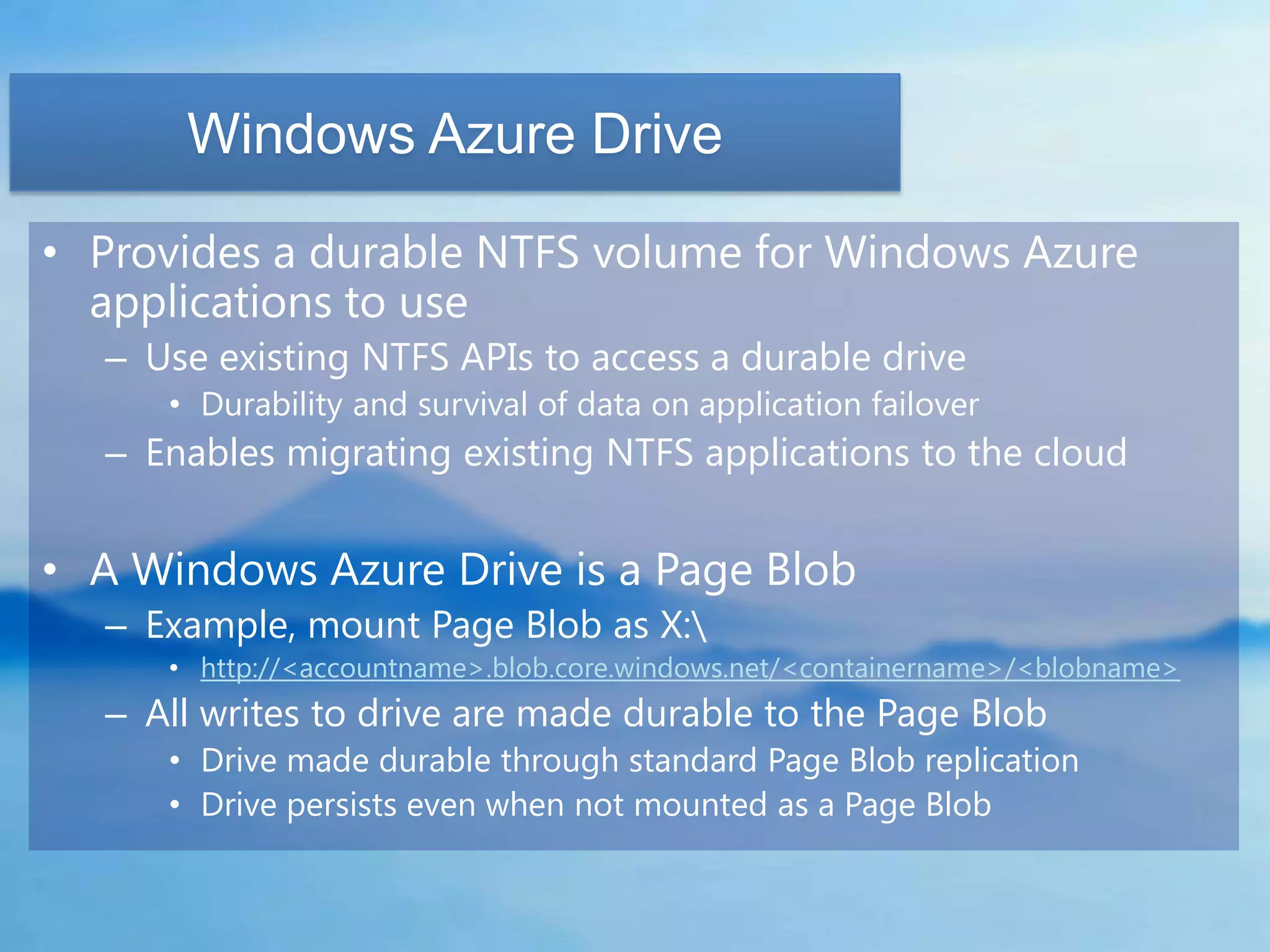 Windows Azure Drive

• Provides a durable NTFS volume for Windows Azure
  applications to use
  – Use existing NTFS APIs to access a durable drive
     • Durability and survival of data on application failover
  – Enables migrating existing NTFS applications to the cloud


• A Windows Azure Drive is a Page Blob
  – Example, mount Page Blob as X:
     • http://<accountname>.blob.core.windows.net/<containername>/<blobname>
  – All writes to drive are made durable to the Page Blob
     • Drive made durable through standard Page Blob replication
     • Drive persists even when not mounted as a Page Blob
 