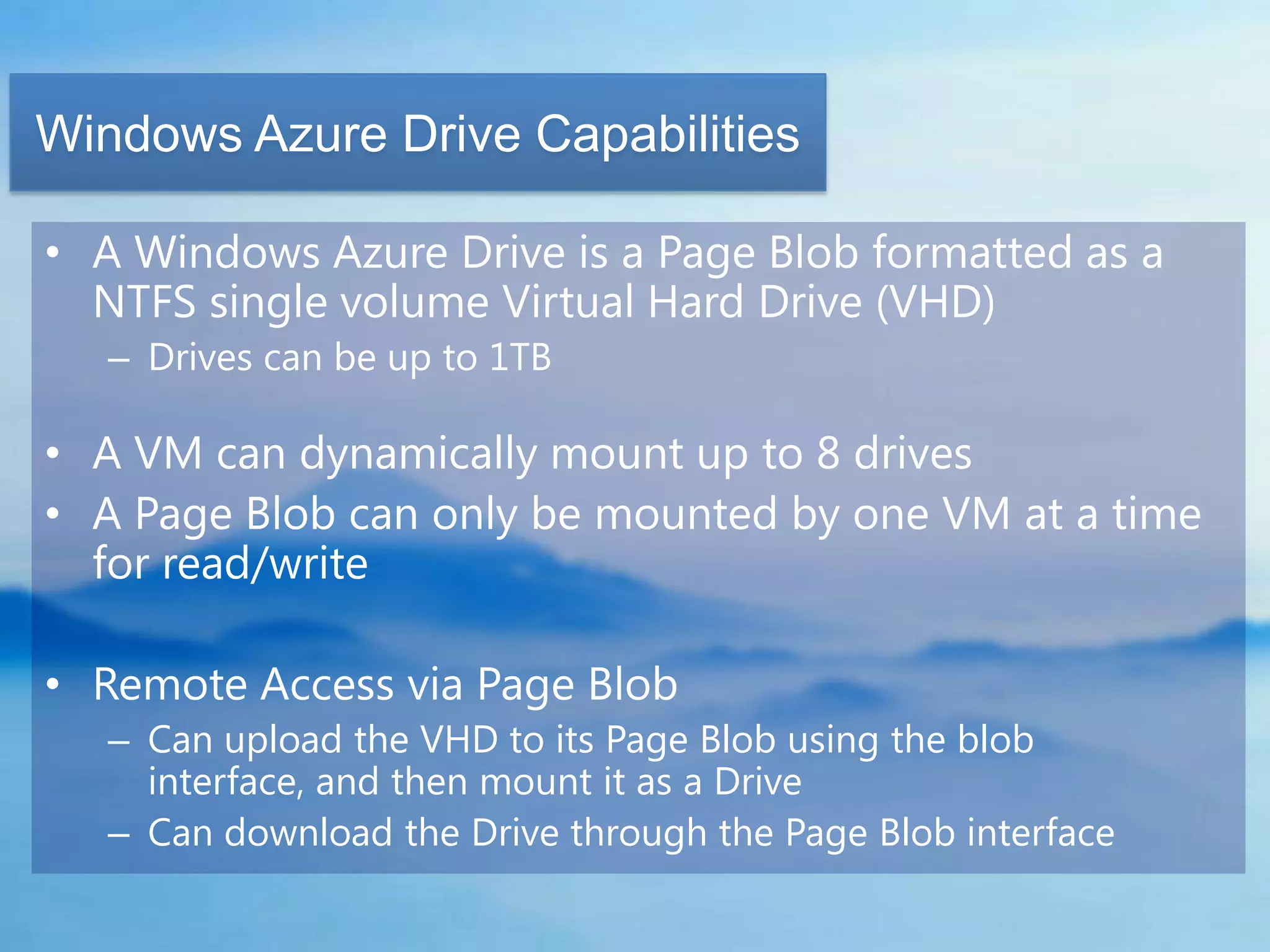 Windows Azure Drive Capabilities

• A Windows Azure Drive is a Page Blob formatted as a
  NTFS single volume Virtual Hard Drive (VHD)
   – Drives can be up to 1TB

• A VM can dynamically mount up to 8 drives
• A Page Blob can only be mounted by one VM at a time
  for read/write

• Remote Access via Page Blob
   – Can upload the VHD to its Page Blob using the blob
     interface, and then mount it as a Drive
   – Can download the Drive through the Page Blob interface
 