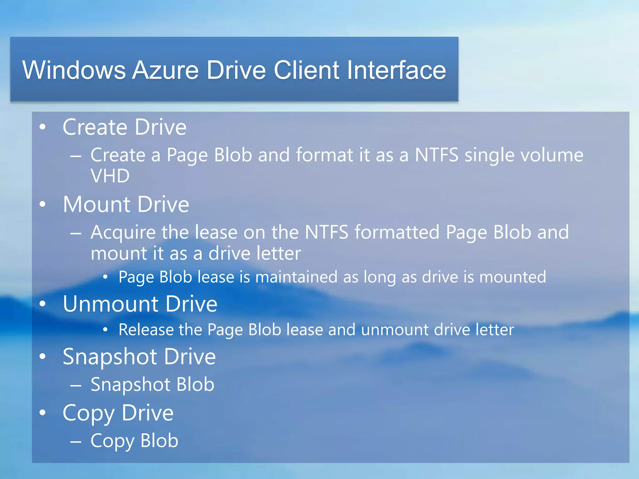 Windows Azure Drive Client Interface

 • Create Drive
    – Create a Page Blob and format it as a NTFS single volume
      VHD
 • Mount Drive
    – Acquire the lease on the NTFS formatted Page Blob and
      mount it as a drive letter
       • Page Blob lease is maintained as long as drive is mounted
 • Unmount Drive
       • Release the Page Blob lease and unmount drive letter
 • Snapshot Drive
    – Snapshot Blob
 • Copy Drive
    – Copy Blob
 