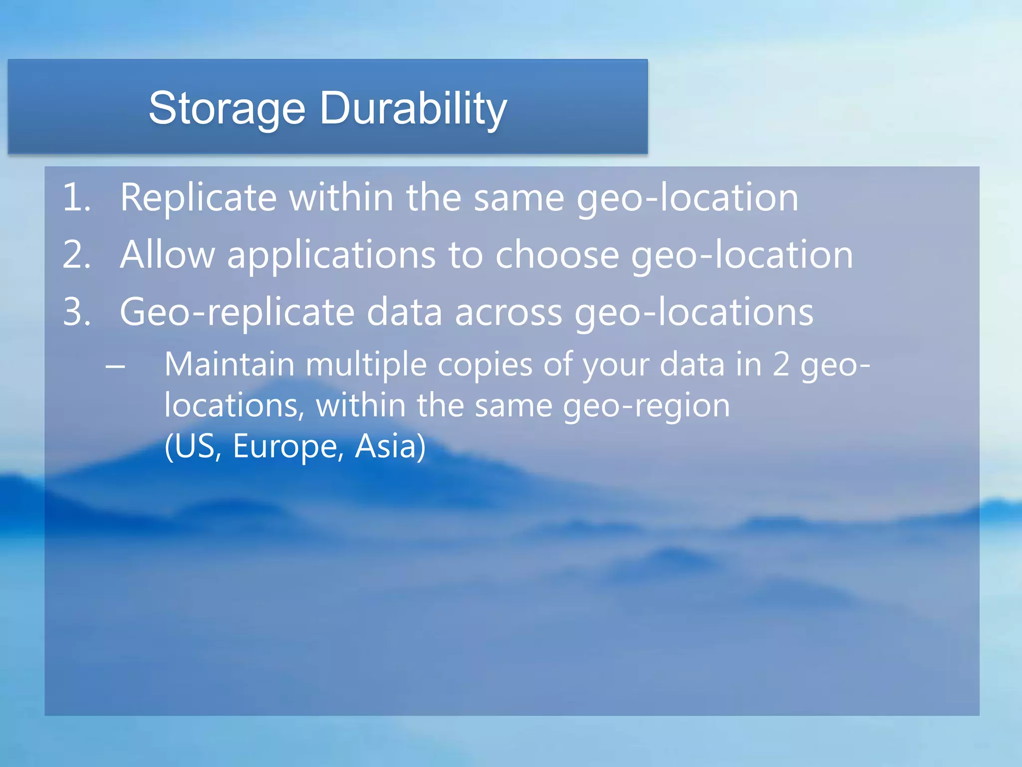 Storage Durability
1. Replicate within the same geo-location
2. Allow applications to choose geo-location
3. Geo-replicate data across geo-locations
  –   Maintain multiple copies of your data in 2 geo-
      locations, within the same geo-region
      (US, Europe, Asia)
 