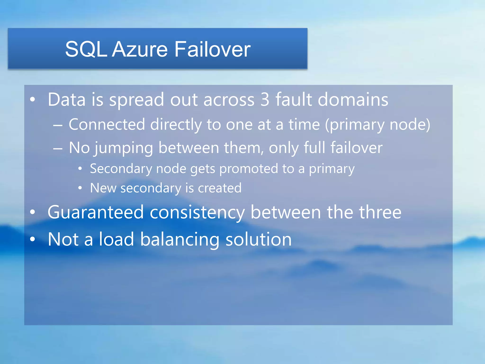 SQL Azure Failover

• Data is spread out across 3 fault domains
  – Connected directly to one at a time (primary node)
  – No jumping between them, only full failover
     • Secondary node gets promoted to a primary
     • New secondary is created
• Guaranteed consistency between the three
• Not a load balancing solution
 
