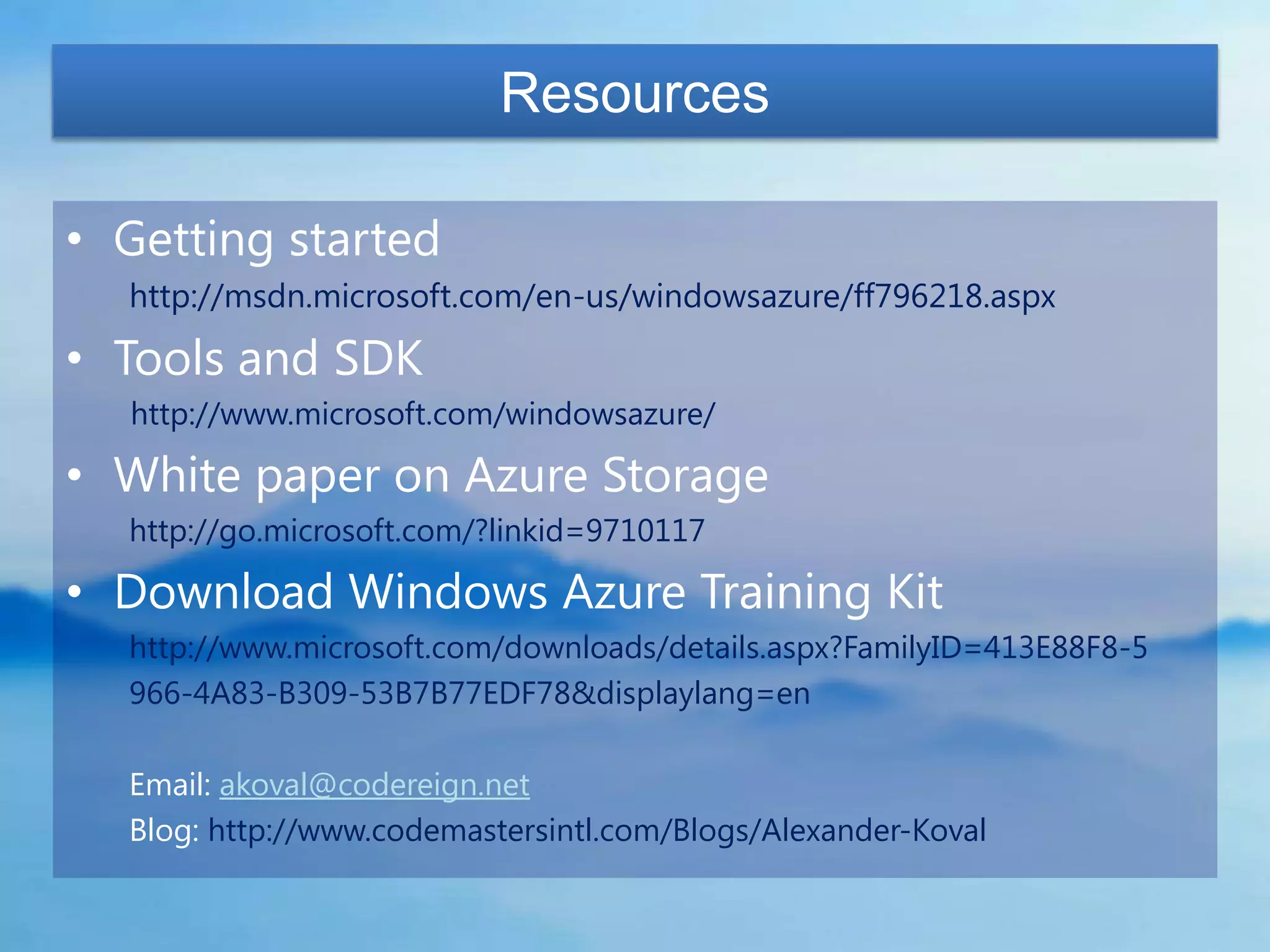 Resources

• Getting started
  http://msdn.microsoft.com/en-us/windowsazure/ff796218.aspx

• Tools and SDK
  http://www.microsoft.com/windowsazure/

• White paper on Azure Storage
  http://go.microsoft.com/?linkid=9710117

• Download Windows Azure Training Kit
  http://www.microsoft.com/downloads/details.aspx?FamilyID=413E88F8-5
  966-4A83-B309-53B7B77EDF78&displaylang=en

  Email: akoval@codereign.net
  Blog: http://www.codemastersintl.com/Blogs/Alexander-Koval
 