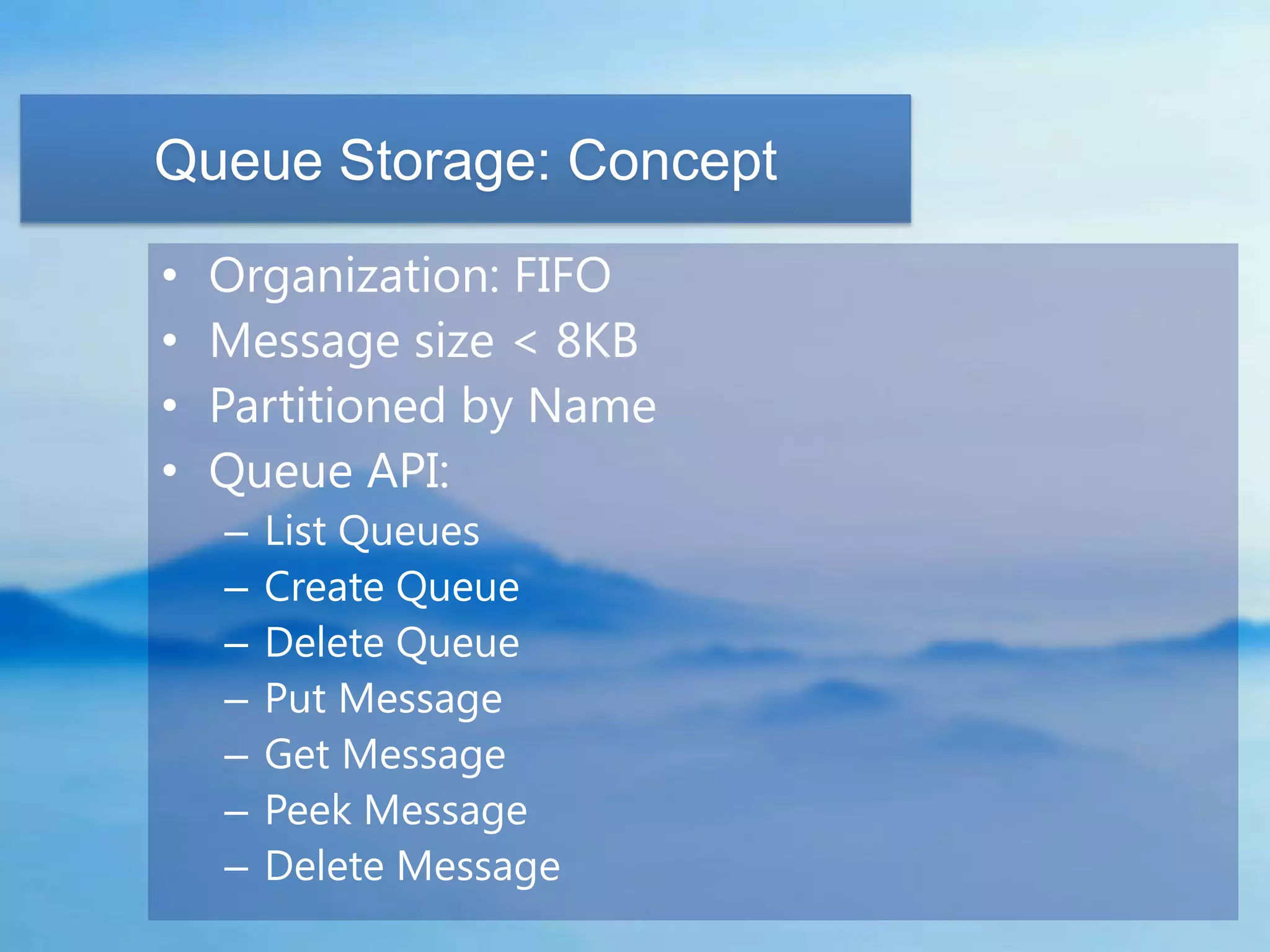 Queue Storage: Concept
•   Organization: FIFO
•   Message size < 8KB
•   Partitioned by Name
•   Queue API:
    –   List Queues
    –   Create Queue
    –   Delete Queue
    –   Put Message
    –   Get Message
    –   Peek Message
    –   Delete Message
 