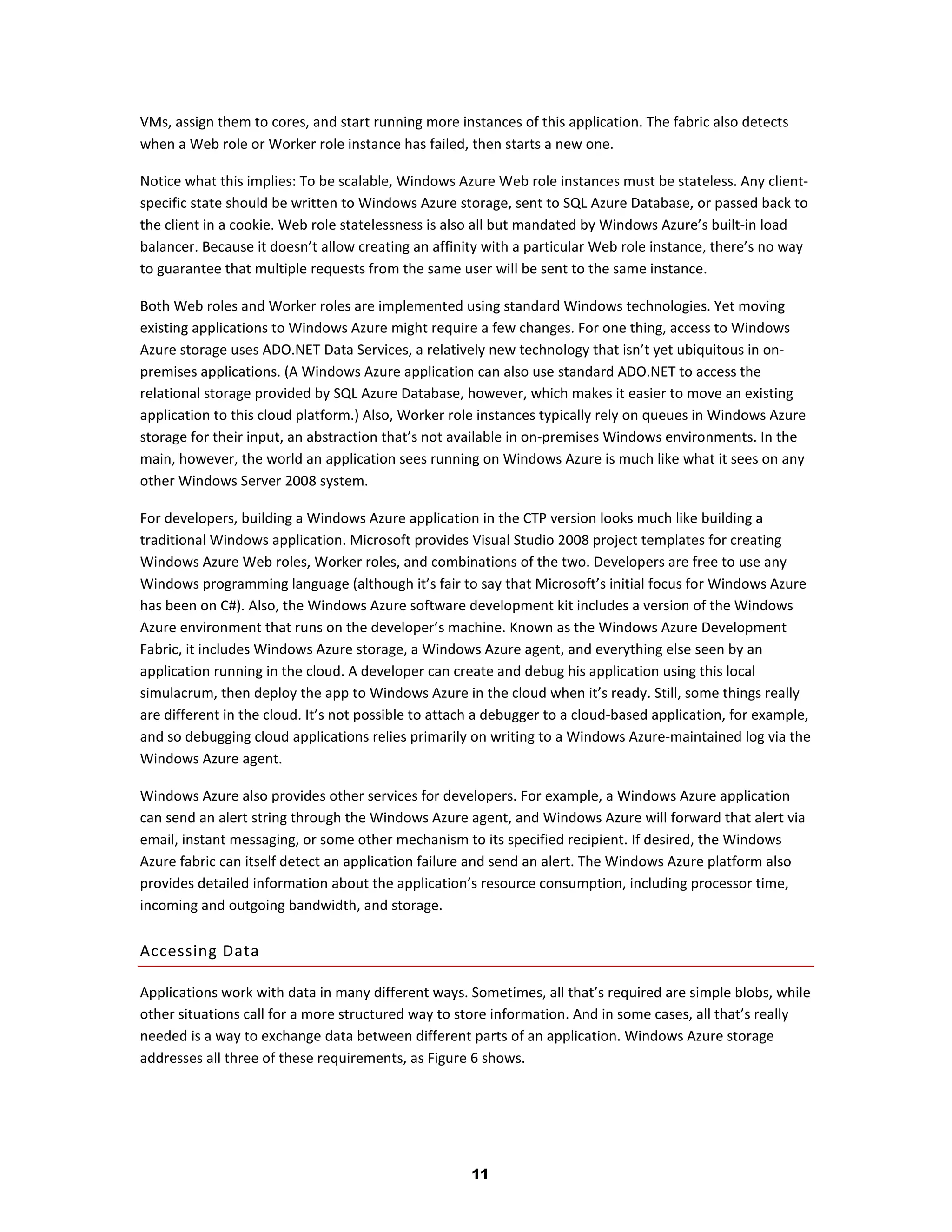 VMs, assign them to cores, and start running more instances of this application. The fabric also detects
when a Web role or Worker role instance has failed, then starts a new one.

Notice what this implies: To be scalable, Windows Azure Web role instances must be stateless. Any client-
specific state should be written to Windows Azure storage, sent to SQL Azure Database, or passed back to
the client in a cookie. Web role statelessness is also all but mandated by Windows Azure’s built-in load
balancer. Because it doesn’t allow creating an affinity with a particular Web role instance, there’s no way
to guarantee that multiple requests from the same user will be sent to the same instance.

Both Web roles and Worker roles are implemented using standard Windows technologies. Yet moving
existing applications to Windows Azure might require a few changes. For one thing, access to Windows
Azure storage uses ADO.NET Data Services, a relatively new technology that isn’t yet ubiquitous in on-
premises applications. (A Windows Azure application can also use standard ADO.NET to access the
relational storage provided by SQL Azure Database, however, which makes it easier to move an existing
application to this cloud platform.) Also, Worker role instances typically rely on queues in Windows Azure
storage for their input, an abstraction that’s not available in on-premises Windows environments. In the
main, however, the world an application sees running on Windows Azure is much like what it sees on any
other Windows Server 2008 system.

For developers, building a Windows Azure application in the CTP version looks much like building a
traditional Windows application. Microsoft provides Visual Studio 2008 project templates for creating
Windows Azure Web roles, Worker roles, and combinations of the two. Developers are free to use any
Windows programming language (although it’s fair to say that Microsoft’s initial focus for Windows Azure
has been on C#). Also, the Windows Azure software development kit includes a version of the Windows
Azure environment that runs on the developer’s machine. Known as the Windows Azure Development
Fabric, it includes Windows Azure storage, a Windows Azure agent, and everything else seen by an
application running in the cloud. A developer can create and debug his application using this local
simulacrum, then deploy the app to Windows Azure in the cloud when it’s ready. Still, some things really
are different in the cloud. It’s not possible to attach a debugger to a cloud-based application, for example,
and so debugging cloud applications relies primarily on writing to a Windows Azure-maintained log via the
Windows Azure agent.

Windows Azure also provides other services for developers. For example, a Windows Azure application
can send an alert string through the Windows Azure agent, and Windows Azure will forward that alert via
email, instant messaging, or some other mechanism to its specified recipient. If desired, the Windows
Azure fabric can itself detect an application failure and send an alert. The Windows Azure platform also
provides detailed information about the application’s resource consumption, including processor time,
incoming and outgoing bandwidth, and storage.

Accessing Data

Applications work with data in many different ways. Sometimes, all that’s required are simple blobs, while
other situations call for a more structured way to store information. And in some cases, all that’s really
needed is a way to exchange data between different parts of an application. Windows Azure storage
addresses all three of these requirements, as Figure 6 shows.




                                                     11
 
