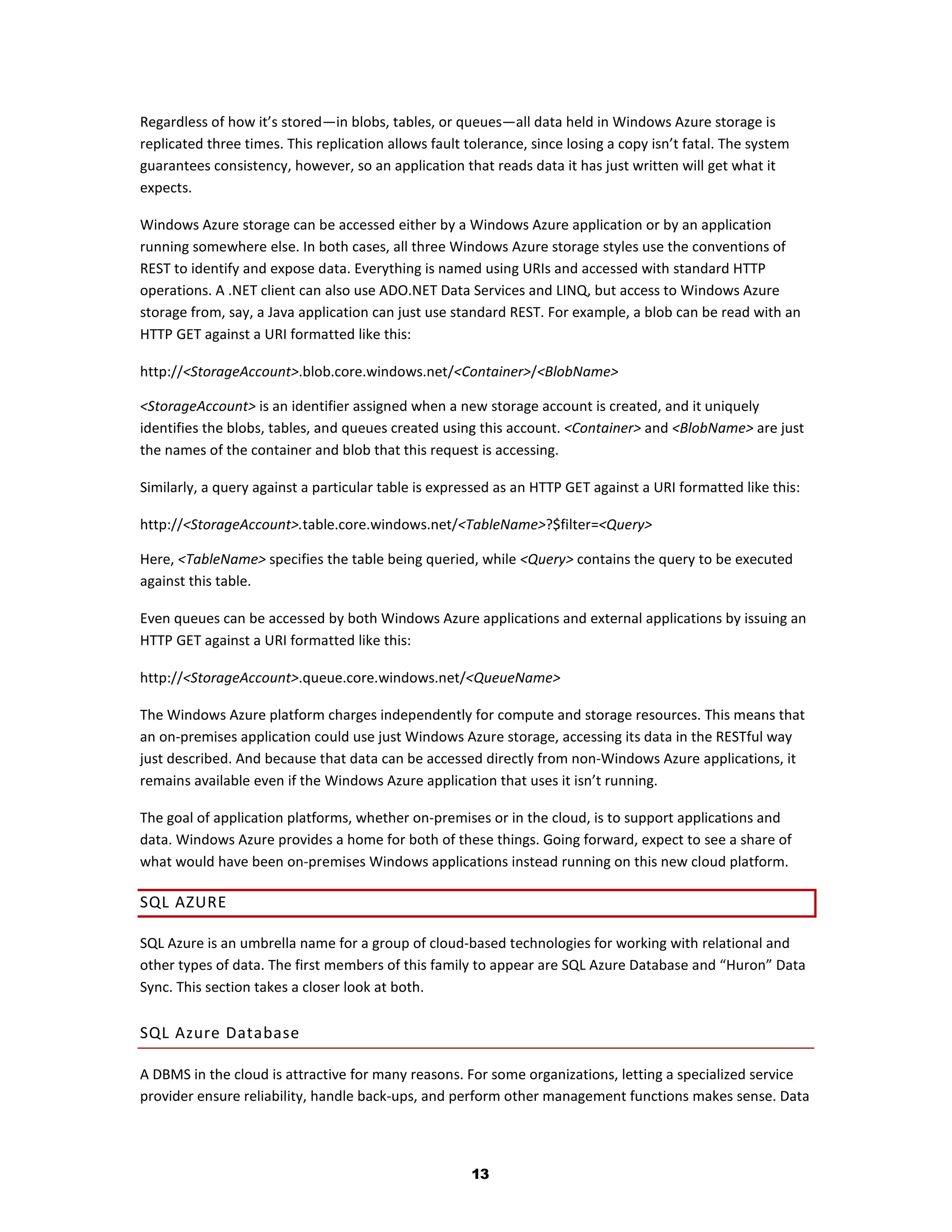 Regardless of how it’s stored—in blobs, tables, or queues—all data held in Windows Azure storage is
replicated three times. This replication allows fault tolerance, since losing a copy isn’t fatal. The system
guarantees consistency, however, so an application that reads data it has just written will get what it
expects.

Windows Azure storage can be accessed either by a Windows Azure application or by an application
running somewhere else. In both cases, all three Windows Azure storage styles use the conventions of
REST to identify and expose data. Everything is named using URIs and accessed with standard HTTP
operations. A .NET client can also use ADO.NET Data Services and LINQ, but access to Windows Azure
storage from, say, a Java application can just use standard REST. For example, a blob can be read with an
HTTP GET against a URI formatted like this:

http://<StorageAccount>.blob.core.windows.net/<Container>/<BlobName>

<StorageAccount> is an identifier assigned when a new storage account is created, and it uniquely
identifies the blobs, tables, and queues created using this account. <Container> and <BlobName> are just
the names of the container and blob that this request is accessing.

Similarly, a query against a particular table is expressed as an HTTP GET against a URI formatted like this:

http://<StorageAccount>.table.core.windows.net/<TableName>?$filter=<Query>

Here, <TableName> specifies the table being queried, while <Query> contains the query to be executed
against this table.

Even queues can be accessed by both Windows Azure applications and external applications by issuing an
HTTP GET against a URI formatted like this:

http://<StorageAccount>.queue.core.windows.net/<QueueName>

The Windows Azure platform charges independently for compute and storage resources. This means that
an on-premises application could use just Windows Azure storage, accessing its data in the RESTful way
just described. And because that data can be accessed directly from non-Windows Azure applications, it
remains available even if the Windows Azure application that uses it isn’t running.

The goal of application platforms, whether on-premises or in the cloud, is to support applications and
data. Windows Azure provides a home for both of these things. Going forward, expect to see a share of
what would have been on-premises Windows applications instead running on this new cloud platform.

SQL AZURE

SQL Azure is an umbrella name for a group of cloud-based technologies for working with relational and
other types of data. The first members of this family to appear are SQL Azure Database and “Huron” Data
Sync. This section takes a closer look at both.

SQL Azure Database

A DBMS in the cloud is attractive for many reasons. For some organizations, letting a specialized service
provider ensure reliability, handle back-ups, and perform other management functions makes sense. Data




                                                       13
 