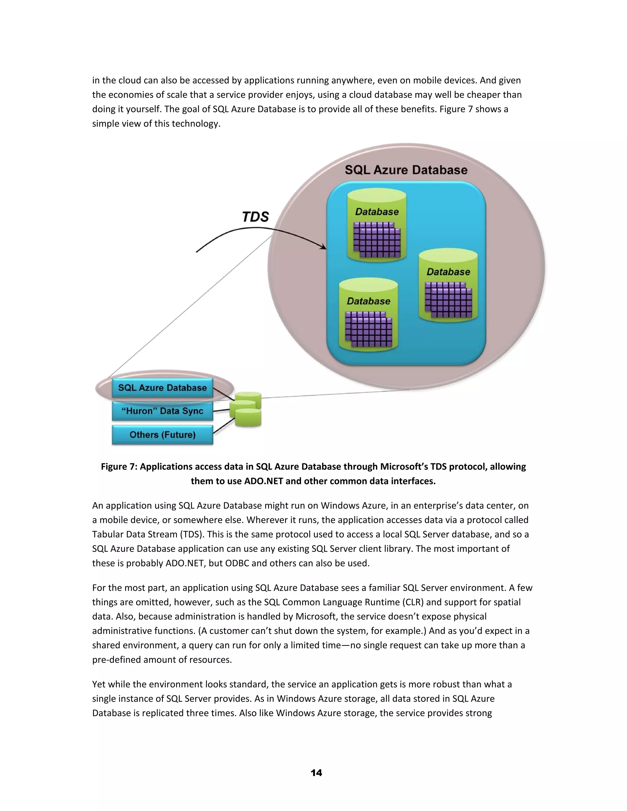 in the cloud can also be accessed by applications running anywhere, even on mobile devices. And given
the economies of scale that a service provider enjoys, using a cloud database may well be cheaper than
doing it yourself. The goal of SQL Azure Database is to provide all of these benefits. Figure 7 shows a
simple view of this technology.




  Figure 7: Applications access data in SQL Azure Database through Microsoft’s TDS protocol, allowing
                        them to use ADO.NET and other common data interfaces.

An application using SQL Azure Database might run on Windows Azure, in an enterprise’s data center, on
a mobile device, or somewhere else. Wherever it runs, the application accesses data via a protocol called
Tabular Data Stream (TDS). This is the same protocol used to access a local SQL Server database, and so a
SQL Azure Database application can use any existing SQL Server client library. The most important of
these is probably ADO.NET, but ODBC and others can also be used.

For the most part, an application using SQL Azure Database sees a familiar SQL Server environment. A few
things are omitted, however, such as the SQL Common Language Runtime (CLR) and support for spatial
data. Also, because administration is handled by Microsoft, the service doesn’t expose physical
administrative functions. (A customer can’t shut down the system, for example.) And as you’d expect in a
shared environment, a query can run for only a limited time—no single request can take up more than a
pre-defined amount of resources.

Yet while the environment looks standard, the service an application gets is more robust than what a
single instance of SQL Server provides. As in Windows Azure storage, all data stored in SQL Azure
Database is replicated three times. Also like Windows Azure storage, the service provides strong




                                                    14
 