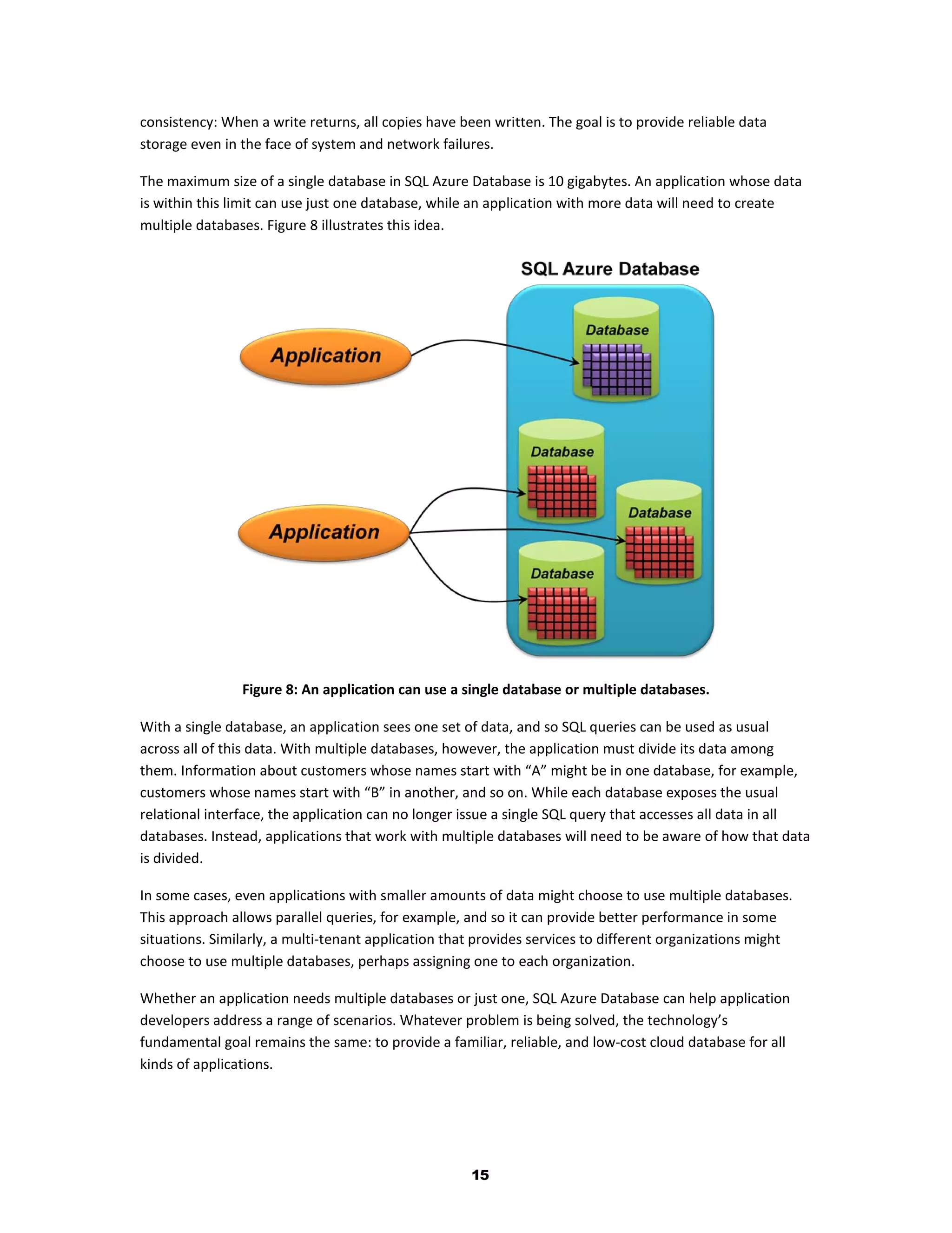 consistency: When a write returns, all copies have been written. The goal is to provide reliable data
storage even in the face of system and network failures.

The maximum size of a single database in SQL Azure Database is 10 gigabytes. An application whose data
is within this limit can use just one database, while an application with more data will need to create
multiple databases. Figure 8 illustrates this idea.




                Figure 8: An application can use a single database or multiple databases.

With a single database, an application sees one set of data, and so SQL queries can be used as usual
across all of this data. With multiple databases, however, the application must divide its data among
them. Information about customers whose names start with “A” might be in one database, for example,
customers whose names start with “B” in another, and so on. While each database exposes the usual
relational interface, the application can no longer issue a single SQL query that accesses all data in all
databases. Instead, applications that work with multiple databases will need to be aware of how that data
is divided.

In some cases, even applications with smaller amounts of data might choose to use multiple databases.
This approach allows parallel queries, for example, and so it can provide better performance in some
situations. Similarly, a multi-tenant application that provides services to different organizations might
choose to use multiple databases, perhaps assigning one to each organization.

Whether an application needs multiple databases or just one, SQL Azure Database can help application
developers address a range of scenarios. Whatever problem is being solved, the technology’s
fundamental goal remains the same: to provide a familiar, reliable, and low-cost cloud database for all
kinds of applications.




                                                     15
 