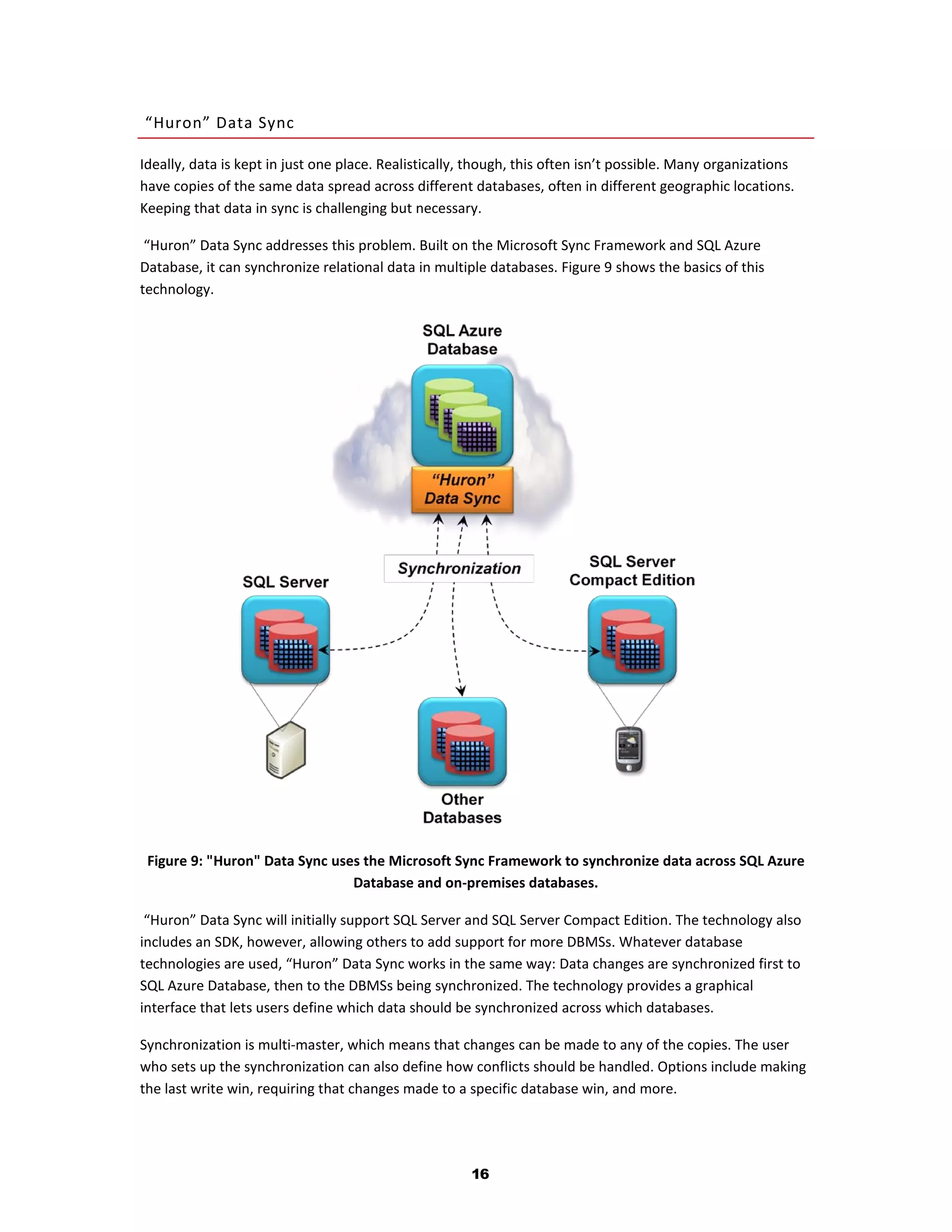 “Huron” Data Sync

Ideally, data is kept in just one place. Realistically, though, this often isn’t possible. Many organizations
have copies of the same data spread across different databases, often in different geographic locations.
Keeping that data in sync is challenging but necessary.

 “Huron” Data Sync addresses this problem. Built on the Microsoft Sync Framework and SQL Azure
Database, it can synchronize relational data in multiple databases. Figure 9 shows the basics of this
technology.




 Figure 9: "Huron" Data Sync uses the Microsoft Sync Framework to synchronize data across SQL Azure
                                Database and on-premises databases.

 “Huron” Data Sync will initially support SQL Server and SQL Server Compact Edition. The technology also
includes an SDK, however, allowing others to add support for more DBMSs. Whatever database
technologies are used, “Huron” Data Sync works in the same way: Data changes are synchronized first to
SQL Azure Database, then to the DBMSs being synchronized. The technology provides a graphical
interface that lets users define which data should be synchronized across which databases.

Synchronization is multi-master, which means that changes can be made to any of the copies. The user
who sets up the synchronization can also define how conflicts should be handled. Options include making
the last write win, requiring that changes made to a specific database win, and more.




                                                       16
 