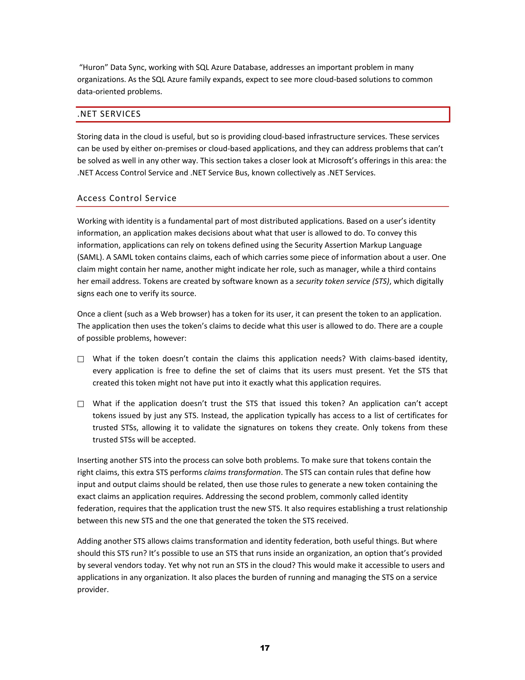 “Huron” Data Sync, working with SQL Azure Database, addresses an important problem in many
organizations. As the SQL Azure family expands, expect to see more cloud-based solutions to common
data-oriented problems.

.NET SERVICES

Storing data in the cloud is useful, but so is providing cloud-based infrastructure services. These services
can be used by either on-premises or cloud-based applications, and they can address problems that can’t
be solved as well in any other way. This section takes a closer look at Microsoft’s offerings in this area: the
.NET Access Control Service and .NET Service Bus, known collectively as .NET Services.

Access Control Service

Working with identity is a fundamental part of most distributed applications. Based on a user’s identity
information, an application makes decisions about what that user is allowed to do. To convey this
information, applications can rely on tokens defined using the Security Assertion Markup Language
(SAML). A SAML token contains claims, each of which carries some piece of information about a user. One
claim might contain her name, another might indicate her role, such as manager, while a third contains
her email address. Tokens are created by software known as a security token service (STS), which digitally
signs each one to verify its source.

Once a client (such as a Web browser) has a token for its user, it can present the token to an application.
The application then uses the token’s claims to decide what this user is allowed to do. There are a couple
of possible problems, however:

   What if the token doesn’t contain the claims this application needs? With claims-based identity,
    every application is free to define the set of claims that its users must present. Yet the STS that
    created this token might not have put into it exactly what this application requires.

   What if the application doesn’t trust the STS that issued this token? An application can’t accept
    tokens issued by just any STS. Instead, the application typically has access to a list of certificates for
    trusted STSs, allowing it to validate the signatures on tokens they create. Only tokens from these
    trusted STSs will be accepted.

Inserting another STS into the process can solve both problems. To make sure that tokens contain the
right claims, this extra STS performs claims transformation. The STS can contain rules that define how
input and output claims should be related, then use those rules to generate a new token containing the
exact claims an application requires. Addressing the second problem, commonly called identity
federation, requires that the application trust the new STS. It also requires establishing a trust relationship
between this new STS and the one that generated the token the STS received.

Adding another STS allows claims transformation and identity federation, both useful things. But where
should this STS run? It’s possible to use an STS that runs inside an organization, an option that’s provided
by several vendors today. Yet why not run an STS in the cloud? This would make it accessible to users and
applications in any organization. It also places the burden of running and managing the STS on a service
provider.




                                                      17
 