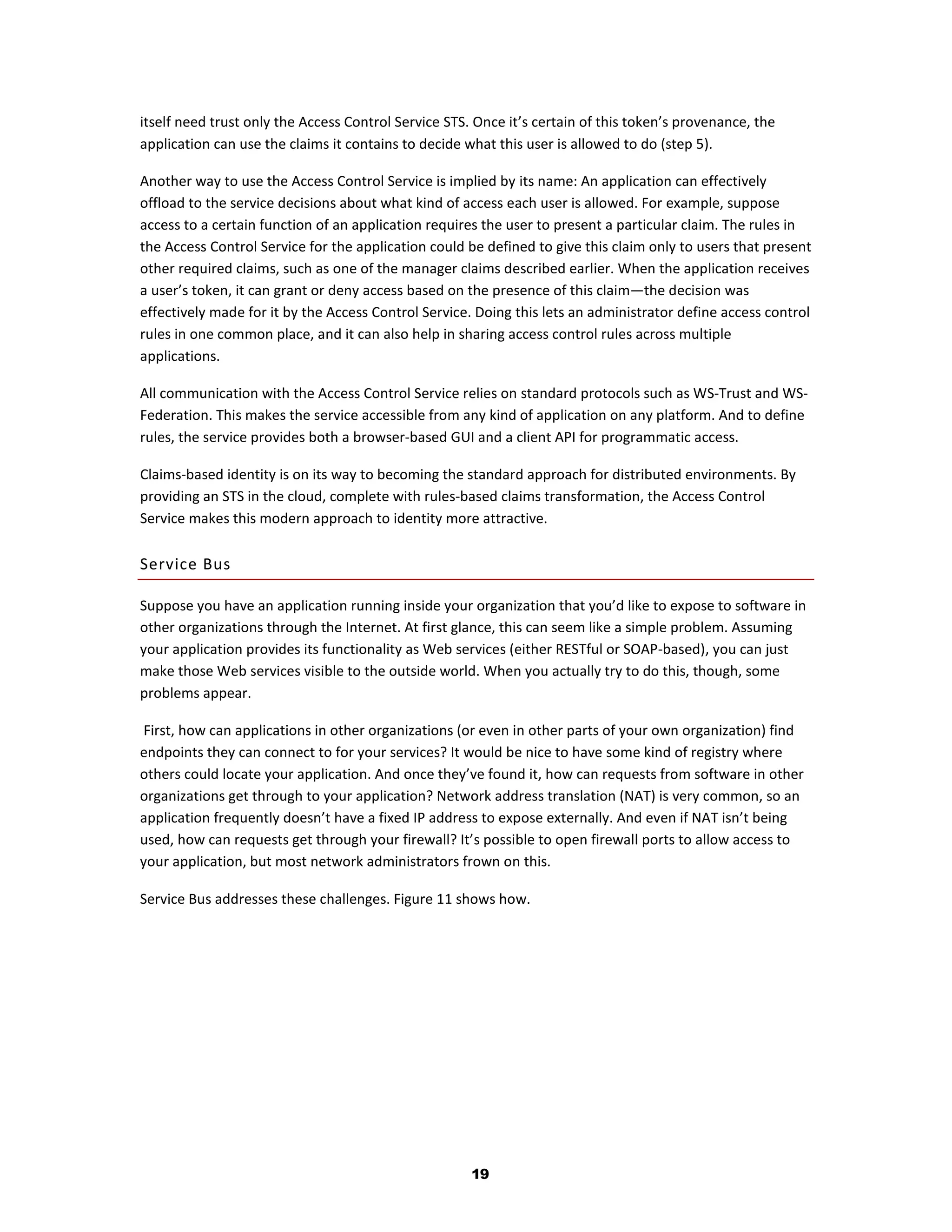 itself need trust only the Access Control Service STS. Once it’s certain of this token’s provenance, the
application can use the claims it contains to decide what this user is allowed to do (step 5).

Another way to use the Access Control Service is implied by its name: An application can effectively
offload to the service decisions about what kind of access each user is allowed. For example, suppose
access to a certain function of an application requires the user to present a particular claim. The rules in
the Access Control Service for the application could be defined to give this claim only to users that present
other required claims, such as one of the manager claims described earlier. When the application receives
a user’s token, it can grant or deny access based on the presence of this claim—the decision was
effectively made for it by the Access Control Service. Doing this lets an administrator define access control
rules in one common place, and it can also help in sharing access control rules across multiple
applications.

All communication with the Access Control Service relies on standard protocols such as WS-Trust and WS-
Federation. This makes the service accessible from any kind of application on any platform. And to define
rules, the service provides both a browser-based GUI and a client API for programmatic access.

Claims-based identity is on its way to becoming the standard approach for distributed environments. By
providing an STS in the cloud, complete with rules-based claims transformation, the Access Control
Service makes this modern approach to identity more attractive.

Service Bus

Suppose you have an application running inside your organization that you’d like to expose to software in
other organizations through the Internet. At first glance, this can seem like a simple problem. Assuming
your application provides its functionality as Web services (either RESTful or SOAP-based), you can just
make those Web services visible to the outside world. When you actually try to do this, though, some
problems appear.

 First, how can applications in other organizations (or even in other parts of your own organization) find
endpoints they can connect to for your services? It would be nice to have some kind of registry where
others could locate your application. And once they’ve found it, how can requests from software in other
organizations get through to your application? Network address translation (NAT) is very common, so an
application frequently doesn’t have a fixed IP address to expose externally. And even if NAT isn’t being
used, how can requests get through your firewall? It’s possible to open firewall ports to allow access to
your application, but most network administrators frown on this.

Service Bus addresses these challenges. Figure 11 shows how.




                                                      19
 