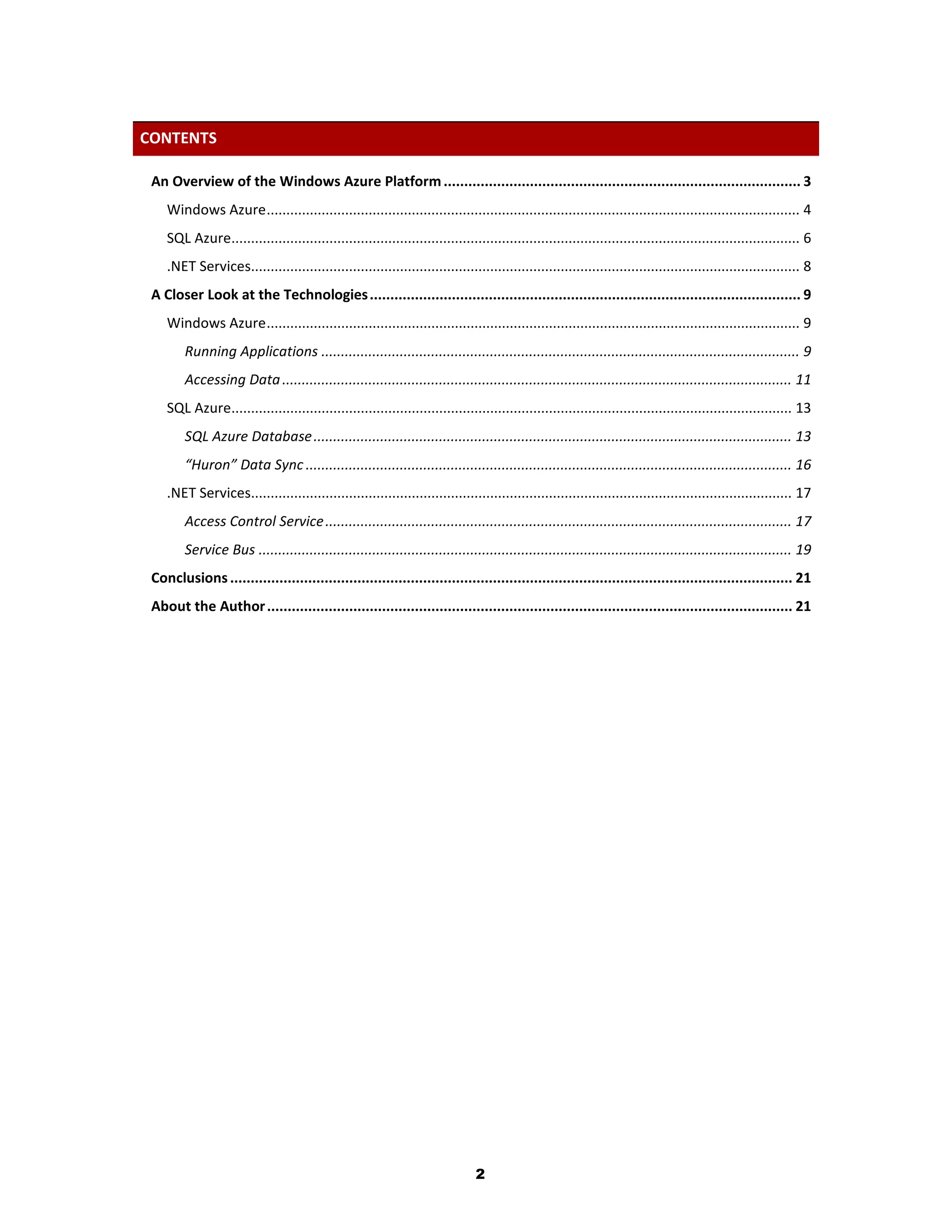 CONTENTS

 An Overview of the Windows Azure Platform ....................................................................................... 3
    Windows Azure ........................................................................................................................................ 4
    SQL Azure................................................................................................................................................. 6
    .NET Services............................................................................................................................................ 8
 A Closer Look at the Technologies ......................................................................................................... 9
    Windows Azure ........................................................................................................................................ 9
        Running Applications .......................................................................................................................... 9
        Accessing Data .................................................................................................................................. 11
    SQL Azure............................................................................................................................................... 13
        SQL Azure Database .......................................................................................................................... 13
        “Huron” Data Sync ............................................................................................................................ 16
    .NET Services.......................................................................................................................................... 17
        Access Control Service ....................................................................................................................... 17
        Service Bus ........................................................................................................................................ 19
 Conclusions ......................................................................................................................................... 21
 About the Author ................................................................................................................................ 21




                                                                              2
 