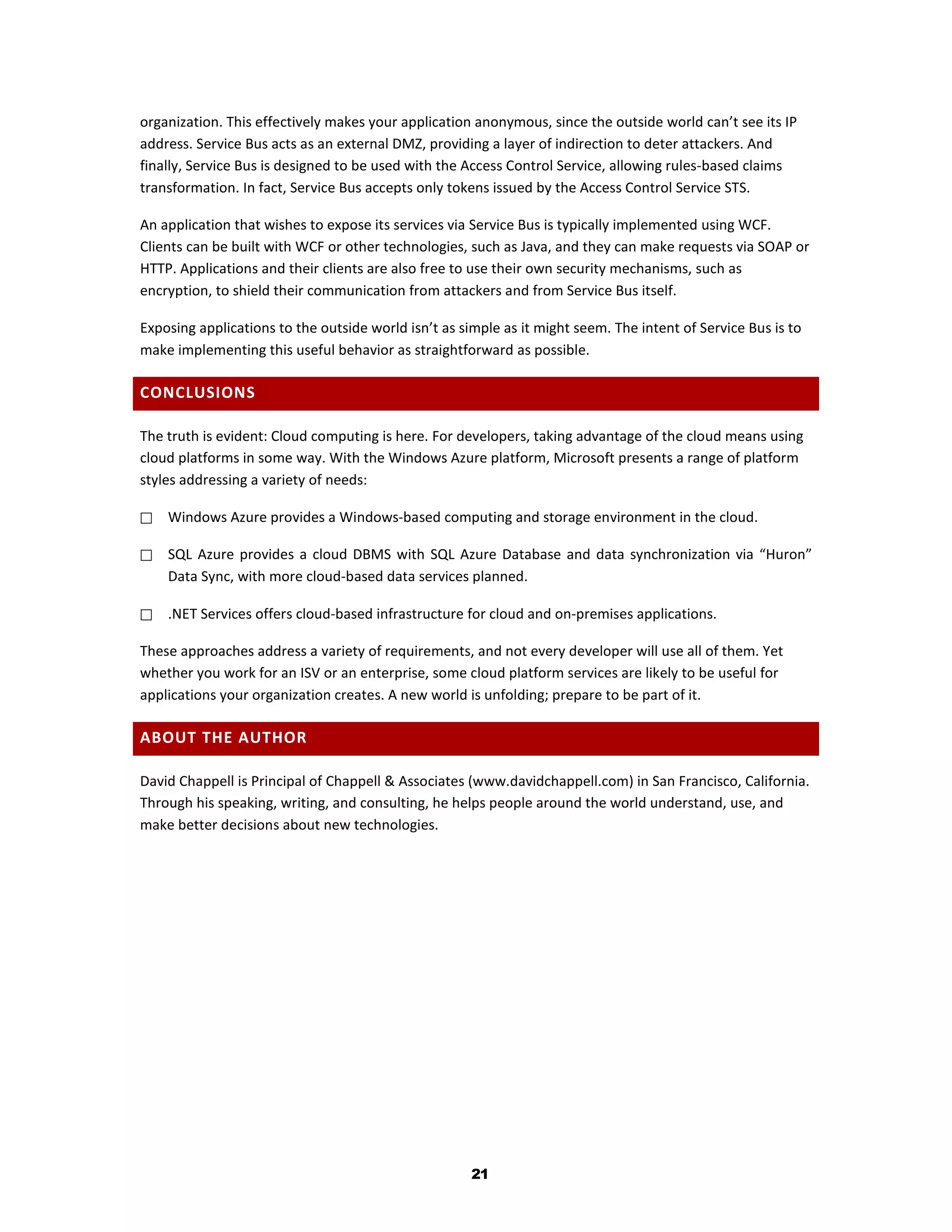 organization. This effectively makes your application anonymous, since the outside world can’t see its IP
address. Service Bus acts as an external DMZ, providing a layer of indirection to deter attackers. And
finally, Service Bus is designed to be used with the Access Control Service, allowing rules-based claims
transformation. In fact, Service Bus accepts only tokens issued by the Access Control Service STS.

An application that wishes to expose its services via Service Bus is typically implemented using WCF.
Clients can be built with WCF or other technologies, such as Java, and they can make requests via SOAP or
HTTP. Applications and their clients are also free to use their own security mechanisms, such as
encryption, to shield their communication from attackers and from Service Bus itself.

Exposing applications to the outside world isn’t as simple as it might seem. The intent of Service Bus is to
make implementing this useful behavior as straightforward as possible.

CONCLUSIONS

The truth is evident: Cloud computing is here. For developers, taking advantage of the cloud means using
cloud platforms in some way. With the Windows Azure platform, Microsoft presents a range of platform
styles addressing a variety of needs:

   Windows Azure provides a Windows-based computing and storage environment in the cloud.

   SQL Azure provides a cloud DBMS with SQL Azure Database and data synchronization via “Huron”
    Data Sync, with more cloud-based data services planned.

   .NET Services offers cloud-based infrastructure for cloud and on-premises applications.

These approaches address a variety of requirements, and not every developer will use all of them. Yet
whether you work for an ISV or an enterprise, some cloud platform services are likely to be useful for
applications your organization creates. A new world is unfolding; prepare to be part of it.

ABOUT THE AUTHOR

David Chappell is Principal of Chappell & Associates (www.davidchappell.com) in San Francisco, California.
Through his speaking, writing, and consulting, he helps people around the world understand, use, and
make better decisions about new technologies.




                                                      21
 
