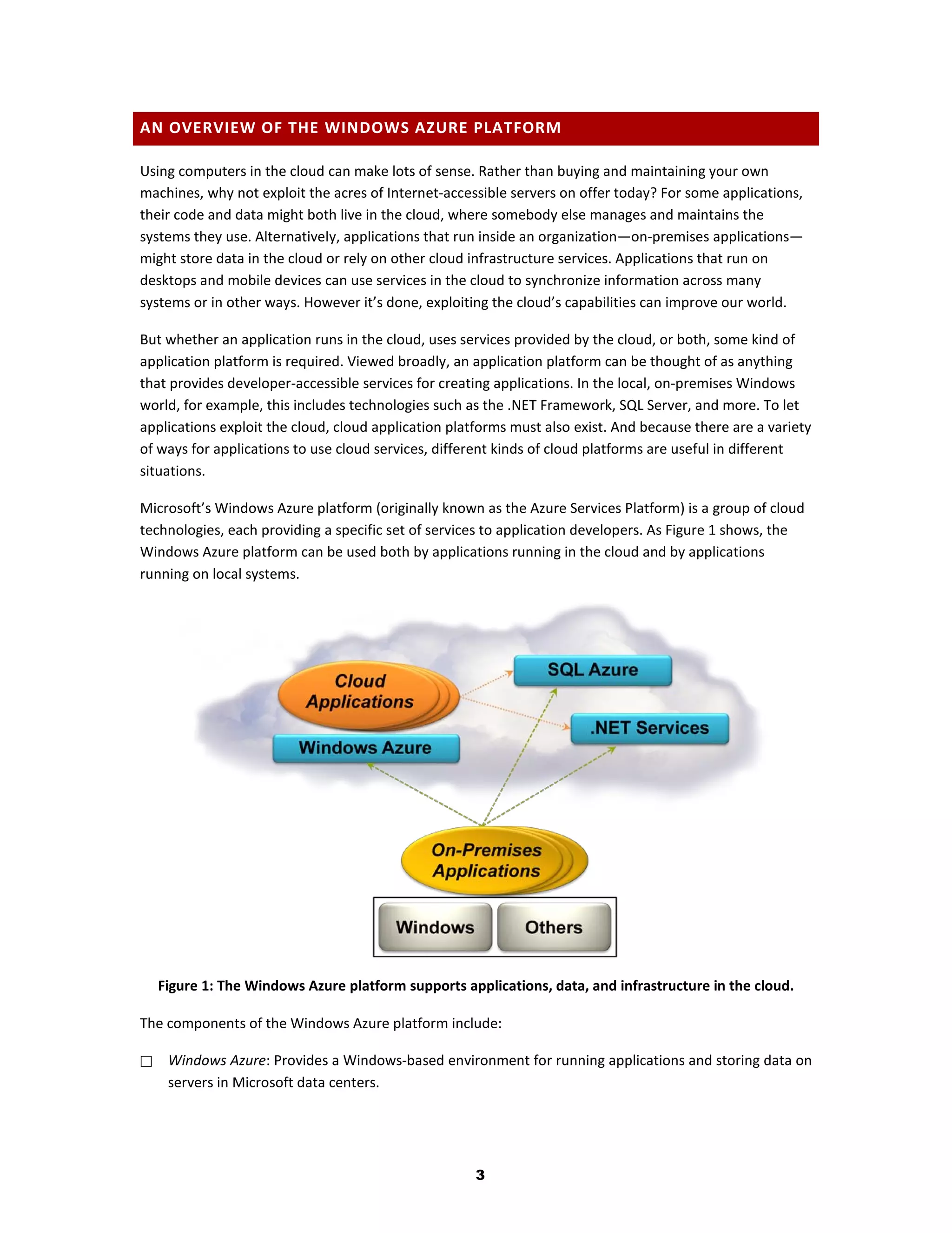 AN OVERVIEW OF THE WINDOWS AZURE PLATFORM

Using computers in the cloud can make lots of sense. Rather than buying and maintaining your own
machines, why not exploit the acres of Internet-accessible servers on offer today? For some applications,
their code and data might both live in the cloud, where somebody else manages and maintains the
systems they use. Alternatively, applications that run inside an organization—on-premises applications—
might store data in the cloud or rely on other cloud infrastructure services. Applications that run on
desktops and mobile devices can use services in the cloud to synchronize information across many
systems or in other ways. However it’s done, exploiting the cloud’s capabilities can improve our world.

But whether an application runs in the cloud, uses services provided by the cloud, or both, some kind of
application platform is required. Viewed broadly, an application platform can be thought of as anything
that provides developer-accessible services for creating applications. In the local, on-premises Windows
world, for example, this includes technologies such as the .NET Framework, SQL Server, and more. To let
applications exploit the cloud, cloud application platforms must also exist. And because there are a variety
of ways for applications to use cloud services, different kinds of cloud platforms are useful in different
situations.

Microsoft’s Windows Azure platform (originally known as the Azure Services Platform) is a group of cloud
technologies, each providing a specific set of services to application developers. As Figure 1 shows, the
Windows Azure platform can be used both by applications running in the cloud and by applications
running on local systems.




    Figure 1: The Windows Azure platform supports applications, data, and infrastructure in the cloud.

The components of the Windows Azure platform include:

    Windows Azure: Provides a Windows-based environment for running applications and storing data on
     servers in Microsoft data centers.




                                                      3
 