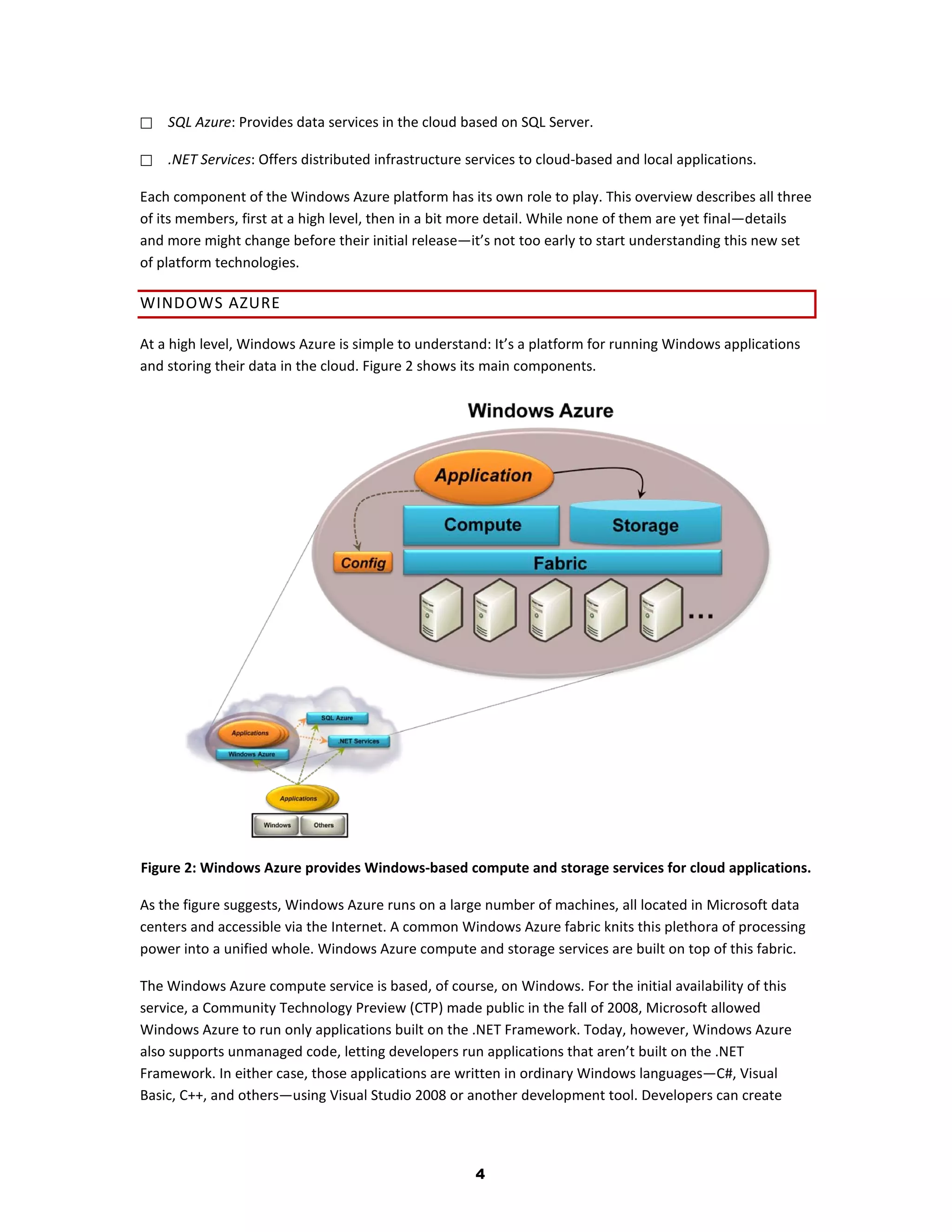    SQL Azure: Provides data services in the cloud based on SQL Server.

   .NET Services: Offers distributed infrastructure services to cloud-based and local applications.

Each component of the Windows Azure platform has its own role to play. This overview describes all three
of its members, first at a high level, then in a bit more detail. While none of them are yet final—details
and more might change before their initial release—it’s not too early to start understanding this new set
of platform technologies.

WINDOWS AZURE

At a high level, Windows Azure is simple to understand: It’s a platform for running Windows applications
and storing their data in the cloud. Figure 2 shows its main components.




Figure 2: Windows Azure provides Windows-based compute and storage services for cloud applications.

As the figure suggests, Windows Azure runs on a large number of machines, all located in Microsoft data
centers and accessible via the Internet. A common Windows Azure fabric knits this plethora of processing
power into a unified whole. Windows Azure compute and storage services are built on top of this fabric.

The Windows Azure compute service is based, of course, on Windows. For the initial availability of this
service, a Community Technology Preview (CTP) made public in the fall of 2008, Microsoft allowed
Windows Azure to run only applications built on the .NET Framework. Today, however, Windows Azure
also supports unmanaged code, letting developers run applications that aren’t built on the .NET
Framework. In either case, those applications are written in ordinary Windows languages—C#, Visual
Basic, C++, and others—using Visual Studio 2008 or another development tool. Developers can create




                                                      4
 