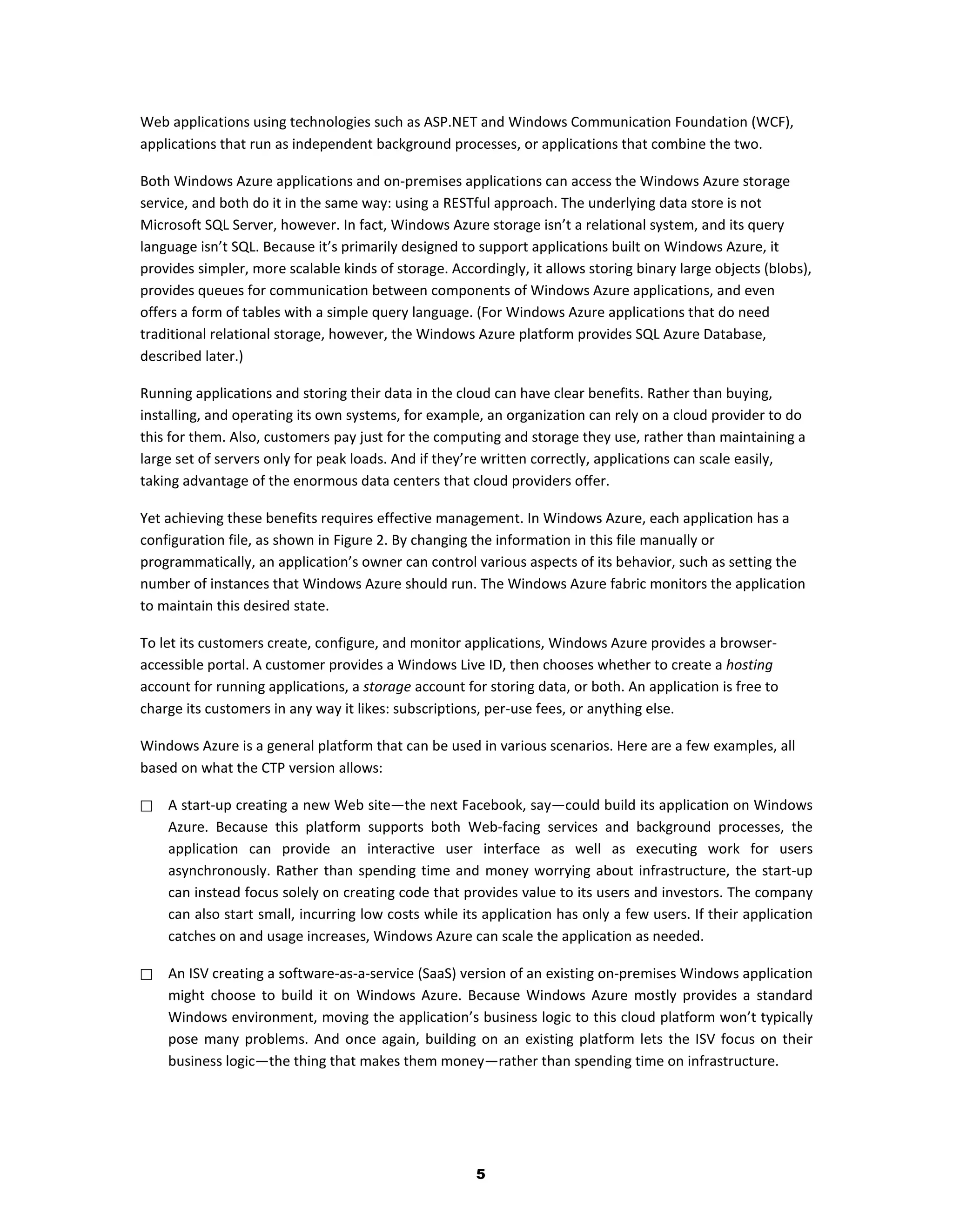Web applications using technologies such as ASP.NET and Windows Communication Foundation (WCF),
applications that run as independent background processes, or applications that combine the two.

Both Windows Azure applications and on-premises applications can access the Windows Azure storage
service, and both do it in the same way: using a RESTful approach. The underlying data store is not
Microsoft SQL Server, however. In fact, Windows Azure storage isn’t a relational system, and its query
language isn’t SQL. Because it’s primarily designed to support applications built on Windows Azure, it
provides simpler, more scalable kinds of storage. Accordingly, it allows storing binary large objects (blobs),
provides queues for communication between components of Windows Azure applications, and even
offers a form of tables with a simple query language. (For Windows Azure applications that do need
traditional relational storage, however, the Windows Azure platform provides SQL Azure Database,
described later.)

Running applications and storing their data in the cloud can have clear benefits. Rather than buying,
installing, and operating its own systems, for example, an organization can rely on a cloud provider to do
this for them. Also, customers pay just for the computing and storage they use, rather than maintaining a
large set of servers only for peak loads. And if they’re written correctly, applications can scale easily,
taking advantage of the enormous data centers that cloud providers offer.

Yet achieving these benefits requires effective management. In Windows Azure, each application has a
configuration file, as shown in Figure 2. By changing the information in this file manually or
programmatically, an application’s owner can control various aspects of its behavior, such as setting the
number of instances that Windows Azure should run. The Windows Azure fabric monitors the application
to maintain this desired state.

To let its customers create, configure, and monitor applications, Windows Azure provides a browser-
accessible portal. A customer provides a Windows Live ID, then chooses whether to create a hosting
account for running applications, a storage account for storing data, or both. An application is free to
charge its customers in any way it likes: subscriptions, per-use fees, or anything else.

Windows Azure is a general platform that can be used in various scenarios. Here are a few examples, all
based on what the CTP version allows:

   A start-up creating a new Web site—the next Facebook, say—could build its application on Windows
    Azure. Because this platform supports both Web-facing services and background processes, the
    application can provide an interactive user interface as well as executing work for users
    asynchronously. Rather than spending time and money worrying about infrastructure, the start-up
    can instead focus solely on creating code that provides value to its users and investors. The company
    can also start small, incurring low costs while its application has only a few users. If their application
    catches on and usage increases, Windows Azure can scale the application as needed.

   An ISV creating a software-as-a-service (SaaS) version of an existing on-premises Windows application
    might choose to build it on Windows Azure. Because Windows Azure mostly provides a standard
    Windows environment, moving the application’s business logic to this cloud platform won’t typically
    pose many problems. And once again, building on an existing platform lets the ISV focus on their
    business logic—the thing that makes them money—rather than spending time on infrastructure.




                                                       5
 