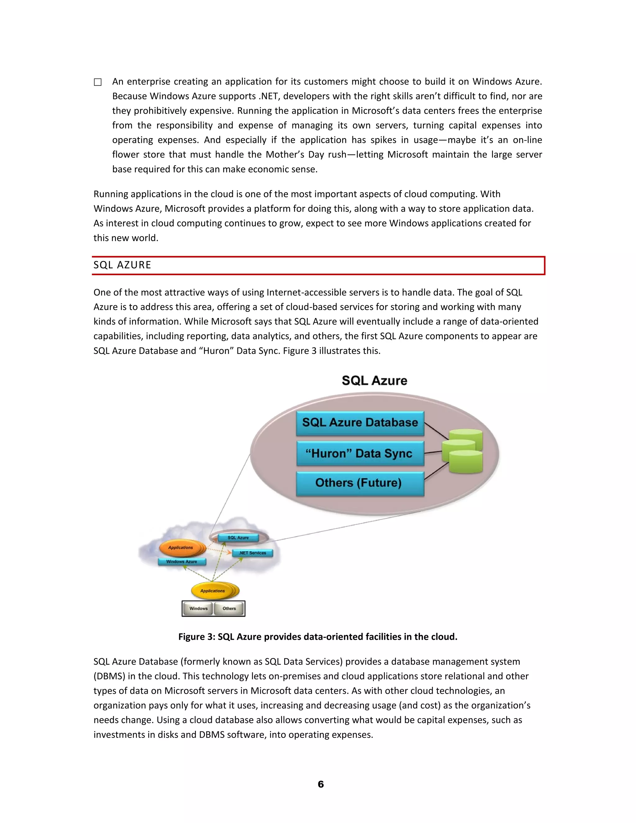    An enterprise creating an application for its customers might choose to build it on Windows Azure.
    Because Windows Azure supports .NET, developers with the right skills aren’t difficult to find, nor are
    they prohibitively expensive. Running the application in Microsoft’s data centers frees the enterprise
    from the responsibility and expense of managing its own servers, turning capital expenses into
    operating expenses. And especially if the application has spikes in usage—maybe it’s an on-line
    flower store that must handle the Mother’s Day rush—letting Microsoft maintain the large server
    base required for this can make economic sense.

Running applications in the cloud is one of the most important aspects of cloud computing. With
Windows Azure, Microsoft provides a platform for doing this, along with a way to store application data.
As interest in cloud computing continues to grow, expect to see more Windows applications created for
this new world.

SQL AZURE

One of the most attractive ways of using Internet-accessible servers is to handle data. The goal of SQL
Azure is to address this area, offering a set of cloud-based services for storing and working with many
kinds of information. While Microsoft says that SQL Azure will eventually include a range of data-oriented
capabilities, including reporting, data analytics, and others, the first SQL Azure components to appear are
SQL Azure Database and “Huron” Data Sync. Figure 3 illustrates this.




                    Figure 3: SQL Azure provides data-oriented facilities in the cloud.

SQL Azure Database (formerly known as SQL Data Services) provides a database management system
(DBMS) in the cloud. This technology lets on-premises and cloud applications store relational and other
types of data on Microsoft servers in Microsoft data centers. As with other cloud technologies, an
organization pays only for what it uses, increasing and decreasing usage (and cost) as the organization’s
needs change. Using a cloud database also allows converting what would be capital expenses, such as
investments in disks and DBMS software, into operating expenses.



                                                     6
 
