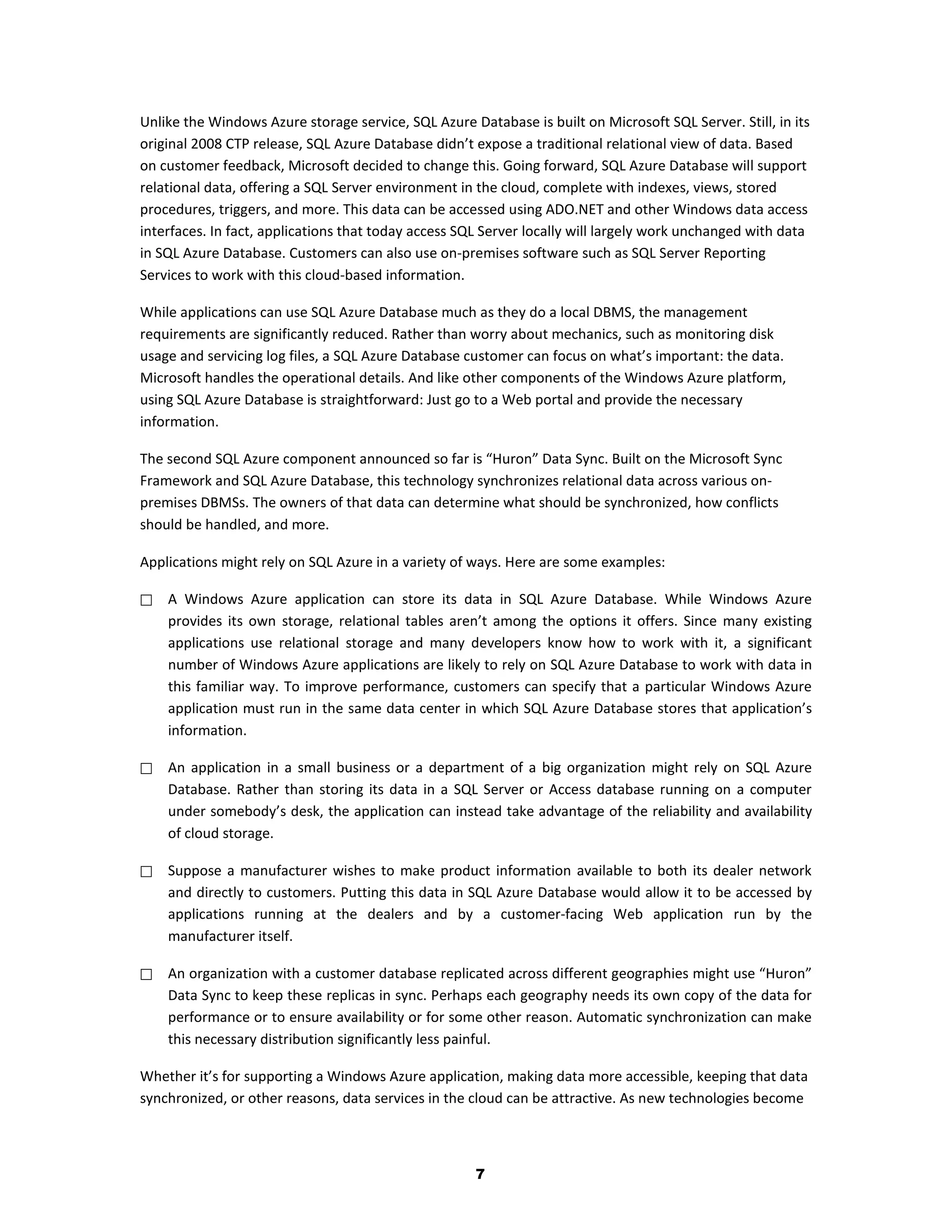 Unlike the Windows Azure storage service, SQL Azure Database is built on Microsoft SQL Server. Still, in its
original 2008 CTP release, SQL Azure Database didn’t expose a traditional relational view of data. Based
on customer feedback, Microsoft decided to change this. Going forward, SQL Azure Database will support
relational data, offering a SQL Server environment in the cloud, complete with indexes, views, stored
procedures, triggers, and more. This data can be accessed using ADO.NET and other Windows data access
interfaces. In fact, applications that today access SQL Server locally will largely work unchanged with data
in SQL Azure Database. Customers can also use on-premises software such as SQL Server Reporting
Services to work with this cloud-based information.

While applications can use SQL Azure Database much as they do a local DBMS, the management
requirements are significantly reduced. Rather than worry about mechanics, such as monitoring disk
usage and servicing log files, a SQL Azure Database customer can focus on what’s important: the data.
Microsoft handles the operational details. And like other components of the Windows Azure platform,
using SQL Azure Database is straightforward: Just go to a Web portal and provide the necessary
information.

The second SQL Azure component announced so far is “Huron” Data Sync. Built on the Microsoft Sync
Framework and SQL Azure Database, this technology synchronizes relational data across various on-
premises DBMSs. The owners of that data can determine what should be synchronized, how conflicts
should be handled, and more.

Applications might rely on SQL Azure in a variety of ways. Here are some examples:

   A Windows Azure application can store its data in SQL Azure Database. While Windows Azure
    provides its own storage, relational tables aren’t among the options it offers. Since many existing
    applications use relational storage and many developers know how to work with it, a significant
    number of Windows Azure applications are likely to rely on SQL Azure Database to work with data in
    this familiar way. To improve performance, customers can specify that a particular Windows Azure
    application must run in the same data center in which SQL Azure Database stores that application’s
    information.

   An application in a small business or a department of a big organization might rely on SQL Azure
    Database. Rather than storing its data in a SQL Server or Access database running on a computer
    under somebody’s desk, the application can instead take advantage of the reliability and availability
    of cloud storage.

   Suppose a manufacturer wishes to make product information available to both its dealer network
    and directly to customers. Putting this data in SQL Azure Database would allow it to be accessed by
    applications running at the dealers and by a customer-facing Web application run by the
    manufacturer itself.

   An organization with a customer database replicated across different geographies might use “Huron”
    Data Sync to keep these replicas in sync. Perhaps each geography needs its own copy of the data for
    performance or to ensure availability or for some other reason. Automatic synchronization can make
    this necessary distribution significantly less painful.

Whether it’s for supporting a Windows Azure application, making data more accessible, keeping that data
synchronized, or other reasons, data services in the cloud can be attractive. As new technologies become



                                                      7
 