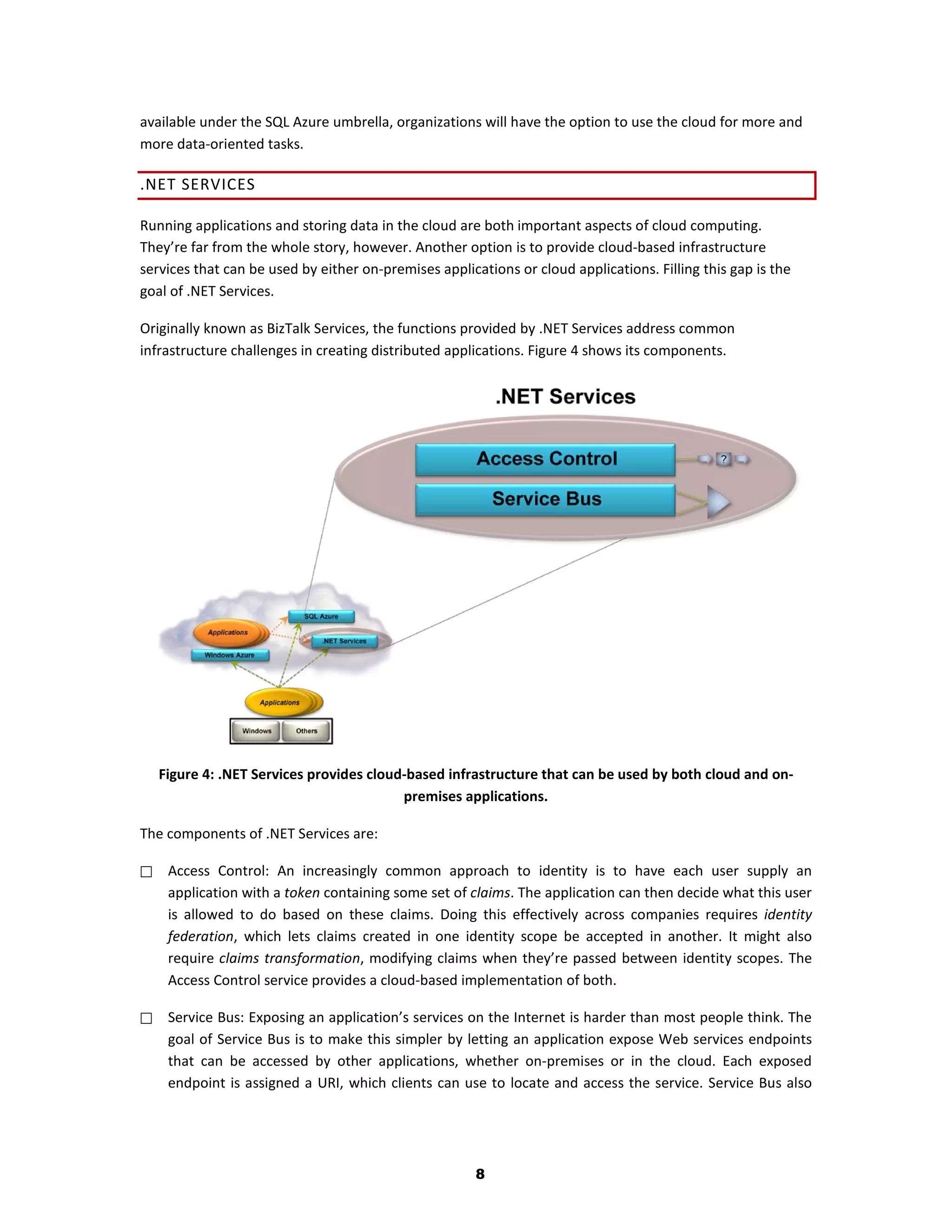 available under the SQL Azure umbrella, organizations will have the option to use the cloud for more and
more data-oriented tasks.

.NET SERVICES

Running applications and storing data in the cloud are both important aspects of cloud computing.
They’re far from the whole story, however. Another option is to provide cloud-based infrastructure
services that can be used by either on-premises applications or cloud applications. Filling this gap is the
goal of .NET Services.

Originally known as BizTalk Services, the functions provided by .NET Services address common
infrastructure challenges in creating distributed applications. Figure 4 shows its components.




    Figure 4: .NET Services provides cloud-based infrastructure that can be used by both cloud and on-
                                          premises applications.

The components of .NET Services are:

    Access Control: An increasingly common approach to identity is to have each user supply an
     application with a token containing some set of claims. The application can then decide what this user
     is allowed to do based on these claims. Doing this effectively across companies requires identity
     federation, which lets claims created in one identity scope be accepted in another. It might also
     require claims transformation, modifying claims when they’re passed between identity scopes. The
     Access Control service provides a cloud-based implementation of both.

    Service Bus: Exposing an application’s services on the Internet is harder than most people think. The
     goal of Service Bus is to make this simpler by letting an application expose Web services endpoints
     that can be accessed by other applications, whether on-premises or in the cloud. Each exposed
     endpoint is assigned a URI, which clients can use to locate and access the service. Service Bus also




                                                       8
 