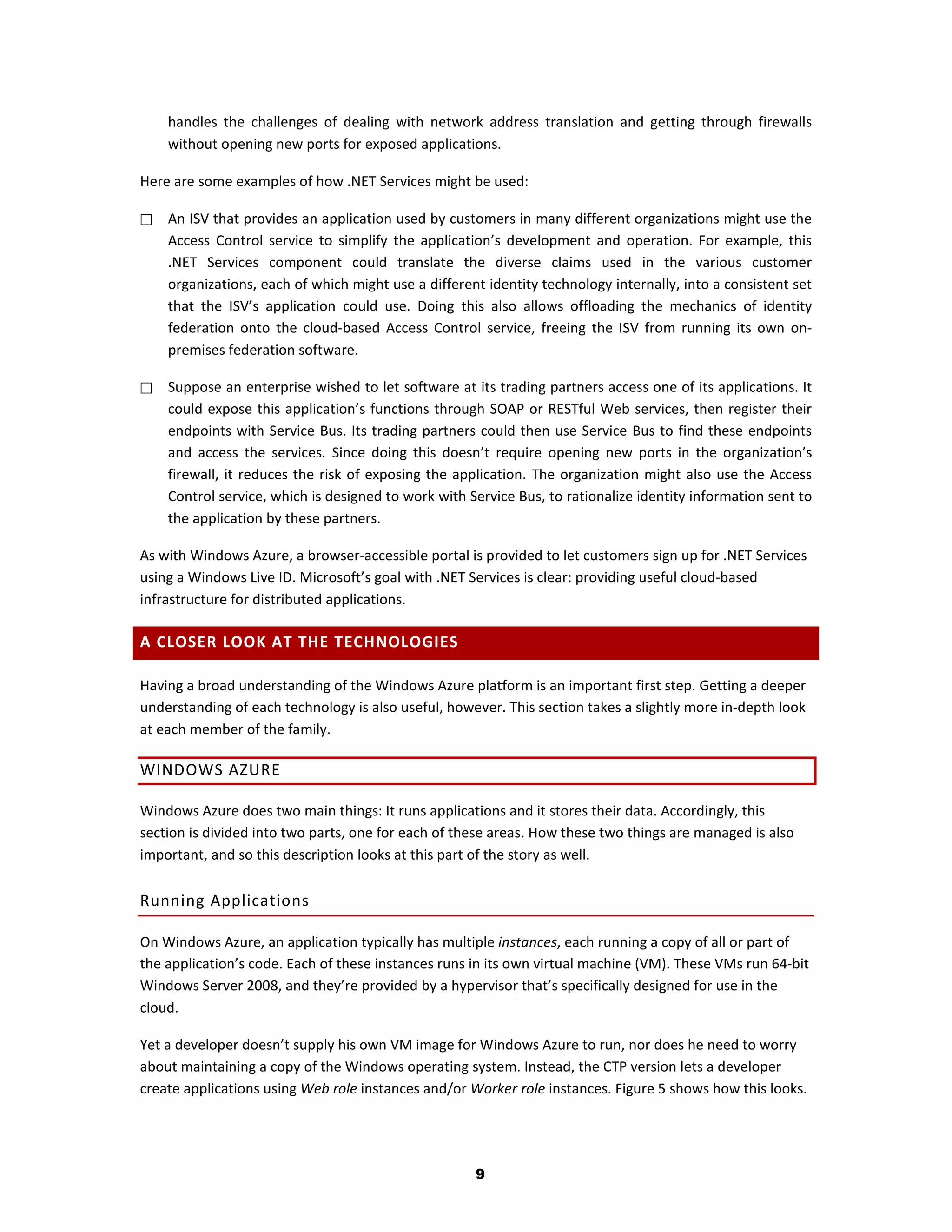 handles the challenges of dealing with network address translation and getting through firewalls
    without opening new ports for exposed applications.

Here are some examples of how .NET Services might be used:

   An ISV that provides an application used by customers in many different organizations might use the
    Access Control service to simplify the application’s development and operation. For example, this
    .NET Services component could translate the diverse claims used in the various customer
    organizations, each of which might use a different identity technology internally, into a consistent set
    that the ISV’s application could use. Doing this also allows offloading the mechanics of identity
    federation onto the cloud-based Access Control service, freeing the ISV from running its own on-
    premises federation software.

   Suppose an enterprise wished to let software at its trading partners access one of its applications. It
    could expose this application’s functions through SOAP or RESTful Web services, then register their
    endpoints with Service Bus. Its trading partners could then use Service Bus to find these endpoints
    and access the services. Since doing this doesn’t require opening new ports in the organization’s
    firewall, it reduces the risk of exposing the application. The organization might also use the Access
    Control service, which is designed to work with Service Bus, to rationalize identity information sent to
    the application by these partners.

As with Windows Azure, a browser-accessible portal is provided to let customers sign up for .NET Services
using a Windows Live ID. Microsoft’s goal with .NET Services is clear: providing useful cloud-based
infrastructure for distributed applications.

A CLOSER LOOK AT THE TECHNOLOGIES

Having a broad understanding of the Windows Azure platform is an important first step. Getting a deeper
understanding of each technology is also useful, however. This section takes a slightly more in-depth look
at each member of the family.

WINDOWS AZURE

Windows Azure does two main things: It runs applications and it stores their data. Accordingly, this
section is divided into two parts, one for each of these areas. How these two things are managed is also
important, and so this description looks at this part of the story as well.

Running Applications

On Windows Azure, an application typically has multiple instances, each running a copy of all or part of
the application’s code. Each of these instances runs in its own virtual machine (VM). These VMs run 64-bit
Windows Server 2008, and they’re provided by a hypervisor that’s specifically designed for use in the
cloud.

Yet a developer doesn’t supply his own VM image for Windows Azure to run, nor does he need to worry
about maintaining a copy of the Windows operating system. Instead, the CTP version lets a developer
create applications using Web role instances and/or Worker role instances. Figure 5 shows how this looks.




                                                     9
 