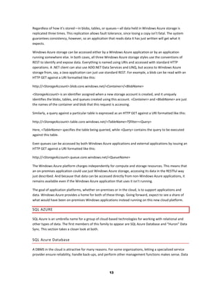 Regardless of how it’s stored—in blobs, tables, or queues—all data held in Windows Azure storage is
replicated three times. This replication allows fault tolerance, since losing a copy isn’t fatal. The system
guarantees consistency, however, so an application that reads data it has just written will get what it
expects.

Windows Azure storage can be accessed either by a Windows Azure application or by an application
running somewhere else. In both cases, all three Windows Azure storage styles use the conventions of
REST to identify and expose data. Everything is named using URIs and accessed with standard HTTP
operations. A .NET client can also use ADO.NET Data Services and LINQ, but access to Windows Azure
storage from, say, a Java application can just use standard REST. For example, a blob can be read with an
HTTP GET against a URI formatted like this:

http://<StorageAccount>.blob.core.windows.net/<Container>/<BlobName>

<StorageAccount> is an identifier assigned when a new storage account is created, and it uniquely
identifies the blobs, tables, and queues created using this account. <Container> and <BlobName> are just
the names of the container and blob that this request is accessing.

Similarly, a query against a particular table is expressed as an HTTP GET against a URI formatted like this:

http://<StorageAccount>.table.core.windows.net/<TableName>?$filter=<Query>

Here, <TableName> specifies the table being queried, while <Query> contains the query to be executed
against this table.

Even queues can be accessed by both Windows Azure applications and external applications by issuing an
HTTP GET against a URI formatted like this:

http://<StorageAccount>.queue.core.windows.net/<QueueName>

The Windows Azure platform charges independently for compute and storage resources. This means that
an on-premises application could use just Windows Azure storage, accessing its data in the RESTful way
just described. And because that data can be accessed directly from non-Windows Azure applications, it
remains available even if the Windows Azure application that uses it isn’t running.

The goal of application platforms, whether on-premises or in the cloud, is to support applications and
data. Windows Azure provides a home for both of these things. Going forward, expect to see a share of
what would have been on-premises Windows applications instead running on this new cloud platform.

SQL AZURE

SQL Azure is an umbrella name for a group of cloud-based technologies for working with relational and
other types of data. The first members of this family to appear are SQL Azure Database and “Huron” Data
Sync. This section takes a closer look at both.

SQL Azure Database

A DBMS in the cloud is attractive for many reasons. For some organizations, letting a specialized service
provider ensure reliability, handle back-ups, and perform other management functions makes sense. Data




                                                       13
 