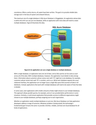 consistency: When a write returns, all copies have been written. The goal is to provide reliable data
storage even in the face of system and network failures.

The maximum size of a single database in SQL Azure Database is 10 gigabytes. An application whose data
is within this limit can use just one database, while an application with more data will need to create
multiple databases. Figure 8 illustrates this idea.




                Figure 8: An application can use a single database or multiple databases.

With a single database, an application sees one set of data, and so SQL queries can be used as usual
across all of this data. With multiple databases, however, the application must divide its data among
them. Information about customers whose names start with “A” might be in one database, for example,
customers whose names start with “B” in another, and so on. While each database exposes the usual
relational interface, the application can no longer issue a single SQL query that accesses all data in all
databases. Instead, applications that work with multiple databases will need to be aware of how that data
is divided.

In some cases, even applications with smaller amounts of data might choose to use multiple databases.
This approach allows parallel queries, for example, and so it can provide better performance in some
situations. Similarly, a multi-tenant application that provides services to different organizations might
choose to use multiple databases, perhaps assigning one to each organization.

Whether an application needs multiple databases or just one, SQL Azure Database can help application
developers address a range of scenarios. Whatever problem is being solved, the technology’s
fundamental goal remains the same: to provide a familiar, reliable, and low-cost cloud database for all
kinds of applications.




                                                     15
 