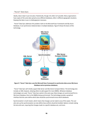 “Huron” Data Sync

Ideally, data is kept in just one place. Realistically, though, this often isn’t possible. Many organizations
have copies of the same data spread across different databases, often in different geographic locations.
Keeping that data in sync is challenging but necessary.

 “Huron” Data Sync addresses this problem. Built on the Microsoft Sync Framework and SQL Azure
Database, it can synchronize relational data in multiple databases. Figure 9 shows the basics of this
technology.




 Figure 9: "Huron" Data Sync uses the Microsoft Sync Framework to synchronize data across SQL Azure
                                Database and on-premises databases.

 “Huron” Data Sync will initially support SQL Server and SQL Server Compact Edition. The technology also
includes an SDK, however, allowing others to add support for more DBMSs. Whatever database
technologies are used, “Huron” Data Sync works in the same way: Data changes are synchronized first to
SQL Azure Database, then to the DBMSs being synchronized. The technology provides a graphical
interface that lets users define which data should be synchronized across which databases.

Synchronization is multi-master, which means that changes can be made to any of the copies. The user
who sets up the synchronization can also define how conflicts should be handled. Options include making
the last write win, requiring that changes made to a specific database win, and more.




                                                       16
 