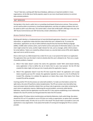 “Huron” Data Sync, working with SQL Azure Database, addresses an important problem in many
organizations. As the SQL Azure family expands, expect to see more cloud-based solutions to common
data-oriented problems.

.NET SERVICES

Storing data in the cloud is useful, but so is providing cloud-based infrastructure services. These services
can be used by either on-premises or cloud-based applications, and they can address problems that can’t
be solved as well in any other way. This section takes a closer look at Microsoft’s offerings in this area: the
.NET Access Control Service and .NET Service Bus, known collectively as .NET Services.

Access Control Service

Working with identity is a fundamental part of most distributed applications. Based on a user’s identity
information, an application makes decisions about what that user is allowed to do. To convey this
information, applications can rely on tokens defined using the Security Assertion Markup Language
(SAML). A SAML token contains claims, each of which carries some piece of information about a user. One
claim might contain her name, another might indicate her role, such as manager, while a third contains
her email address. Tokens are created by software known as a security token service (STS), which digitally
signs each one to verify its source.

Once a client (such as a Web browser) has a token for its user, it can present the token to an application.
The application then uses the token’s claims to decide what this user is allowed to do. There are a couple
of possible problems, however:

   What if the token doesn’t contain the claims this application needs? With claims-based identity,
    every application is free to define the set of claims that its users must present. Yet the STS that
    created this token might not have put into it exactly what this application requires.

   What if the application doesn’t trust the STS that issued this token? An application can’t accept
    tokens issued by just any STS. Instead, the application typically has access to a list of certificates for
    trusted STSs, allowing it to validate the signatures on tokens they create. Only tokens from these
    trusted STSs will be accepted.

Inserting another STS into the process can solve both problems. To make sure that tokens contain the
right claims, this extra STS performs claims transformation. The STS can contain rules that define how
input and output claims should be related, then use those rules to generate a new token containing the
exact claims an application requires. Addressing the second problem, commonly called identity
federation, requires that the application trust the new STS. It also requires establishing a trust relationship
between this new STS and the one that generated the token the STS received.

Adding another STS allows claims transformation and identity federation, both useful things. But where
should this STS run? It’s possible to use an STS that runs inside an organization, an option that’s provided
by several vendors today. Yet why not run an STS in the cloud? This would make it accessible to users and
applications in any organization. It also places the burden of running and managing the STS on a service
provider.




                                                      17
 